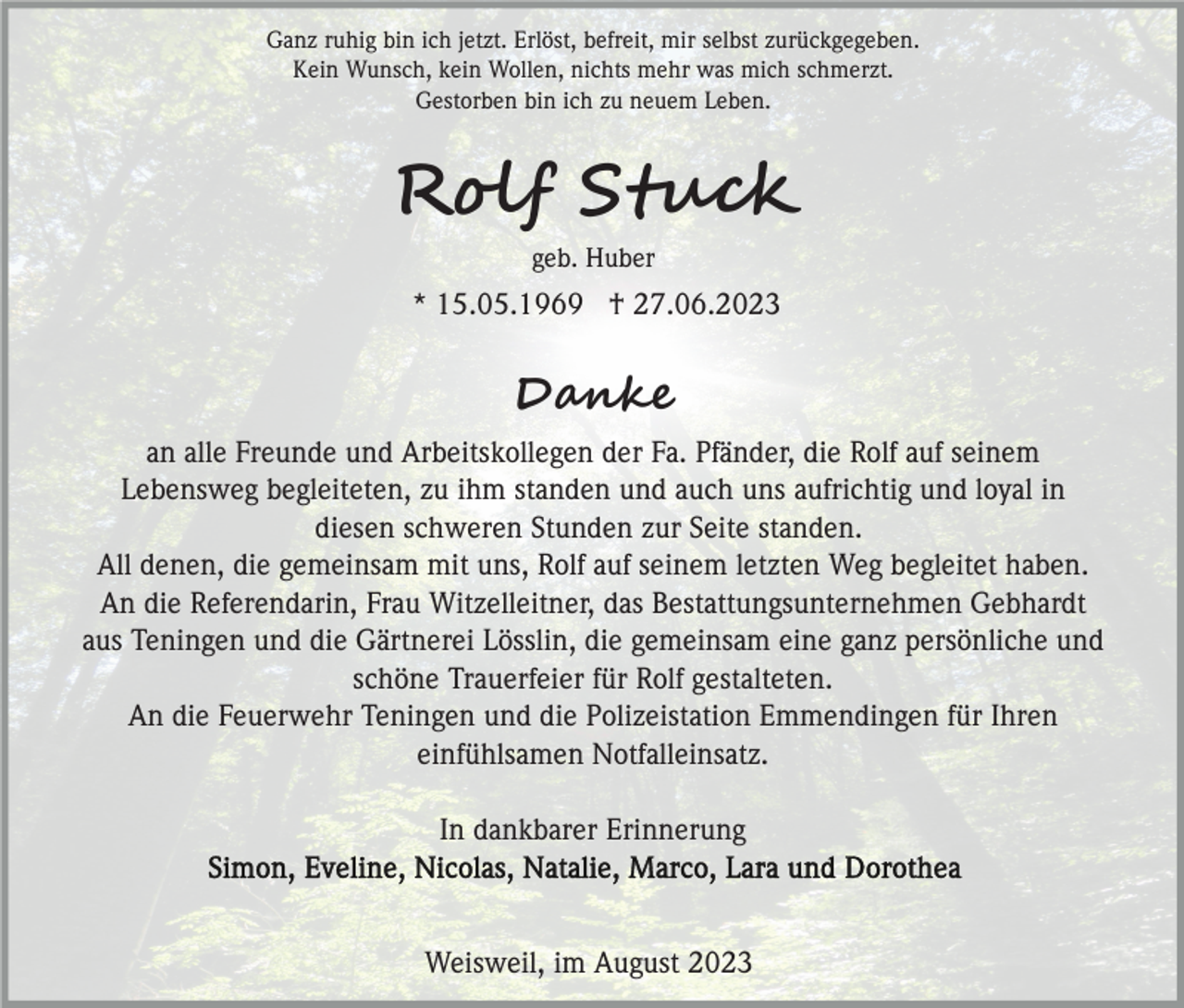 <p>Ganz ruhig bin ich jetzt. Erlöst, befreit, mir selbst zurückgegeben.<br />Kein Wunsch, kein Wollen, nichts mehr was mich schmerzt.<br />Gestorben bin ich zu neuem Leben.</p><p>Rolf Stuck<br />geb. Huber</p><p>* 15.05.1969 † 27.06.2023</p><p>Danke<br />an alle Freunde und Arbeitskollegen der Fa. Pfänder, die Rolf auf seinem<br />Lebensweg begleiteten, zu ihm standen und auch uns aufrichtig und loyal in<br />diesen schweren Stunden zur Seite standen.<br />All denen, die gemeinsam mit uns, Rolf auf seinem letzten Weg begleitet haben.<br />An die Referendarin, Frau Witzelleitner, das Bestattungsunternehmen Gebhardt<br />aus Teningen und die Gärtnerei Lösslin, die gemeinsam eine ganz persönliche und<br />schöne Trauerfeier für Rolf gestalteten.<br />An die Feuerwehr Teningen und die Polizeistation Emmendingen für Ihren<br />einfühlsamen Notfalleinsatz.<br />In dankbarer Erinnerung</p><p>Weisweil, im August 2023</p>