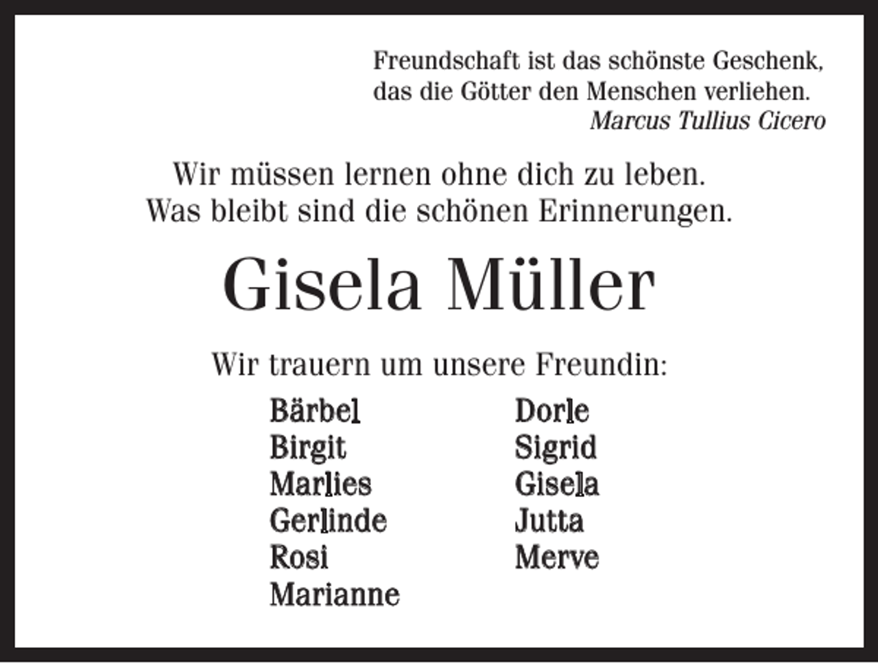 <p>Freundschaft ist das schönste Geschenk,<br />das die Götter den Menschen verliehen.</p><p>Marcus Tullius Cicero</p><p>Wir müssen lernen ohne dich zu leben.<br />Was bleibt sind die schönen Erinnerungen.</p><p>Gisela Müller<br />Wir trauern um unsere Freundin:<br />Bärbel Dorle<br />Birgit Sigrid<br />Marlies Gisela<br />Gerlinde Jutta<br />Rosi Merve<br />Marianne</p>