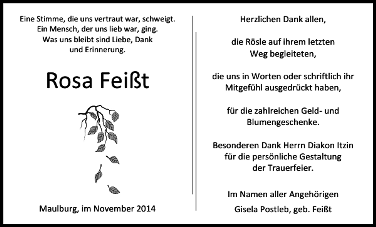 <p>Herzlichen Dank allen,</p><p>Eine Stimme, die uns vertraut war, schweigt.<br />Ein Mensch, der uns lieb war, ging.<br />Was uns bleibt sind Liebe, Dank<br />und Erinnerung.</p><p>die Rösle auf ihrem letzten<br />Weg begleiteten,</p><p>Rosa Feißt</p><p>die uns in Worten oder schriftlich ihr<br />Mitgefühl ausgedrückt haben,<br />für die zahlreichen Geld- und<br />Blumengeschenke.<br />Besonderen Dank Herrn Diakon Itzin<br />für die persönliche Gestaltung<br />der Trauerfeier.<br />Im Namen aller Angehörigen</p><p>Maulburg, im November 2014</p><p>Gisela Postleb, geb. Feißt</p>