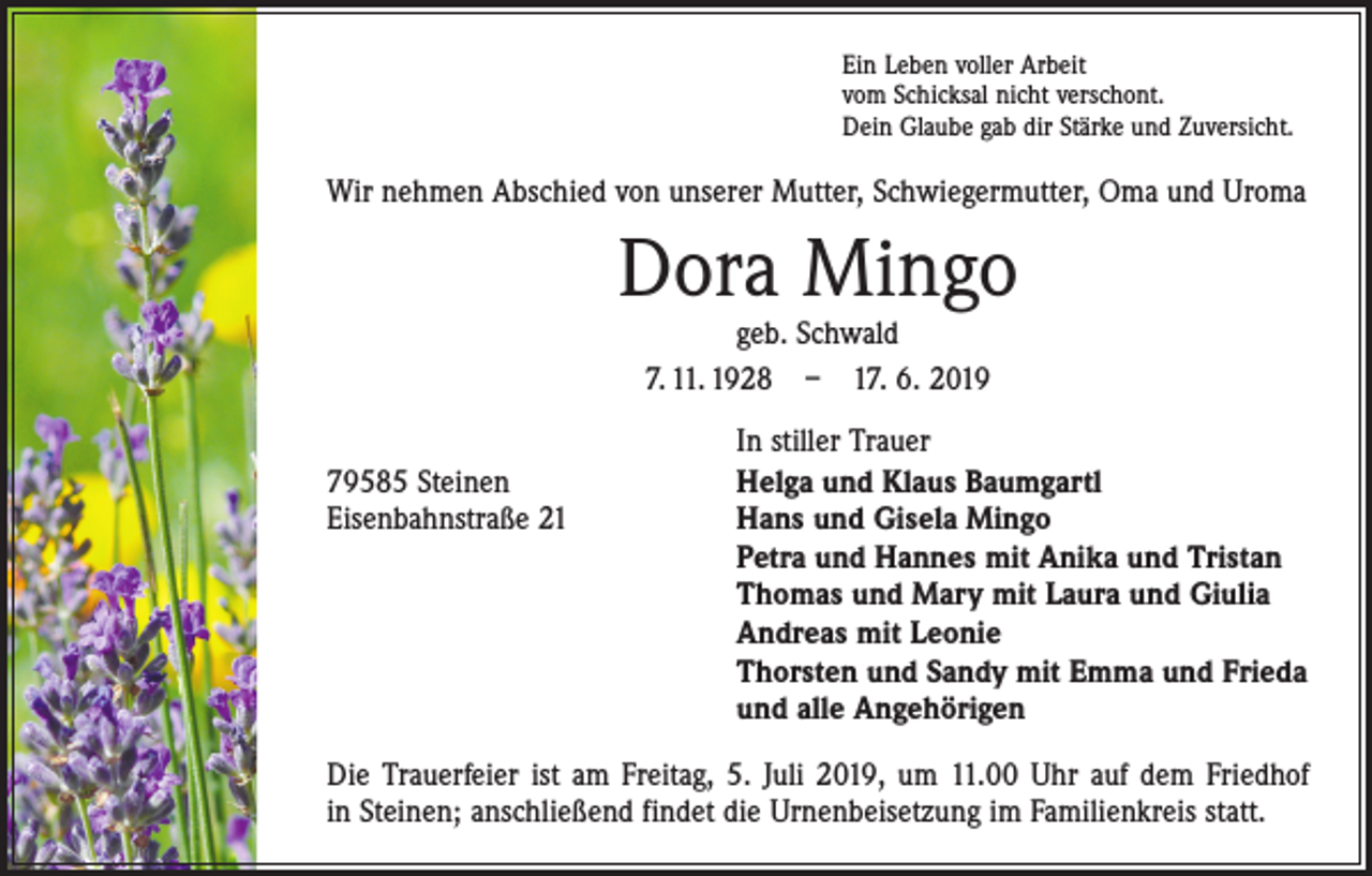 <p>Ein Leben voller Arbeit<br />vom Schicksal nicht verschont.<br />Dein Glaube gab dir Stärke und Zuversicht.</p><p>Wir nehmen Abschied von unserer Mutter, Schwiegermutter, Oma und Uroma</p><p>Dora Mingo<br />geb. Schwald<br />7. 11. 1928 – 17. 6. 2019</p><p>79585 Steinen<br />Eisenbahnstraße 21</p><p>In stiller Trauer<br />Helga und Klaus Baumgartl<br />Hans und Gisela Mingo<br />Petra und Hannes mit Anika und Tristan<br />Thomas und Mary mit Laura und Giulia<br />Andreas mit Leonie<br />Thorsten und Sandy mit Emma und Frieda<br />und alle Angehörigen</p><p>Die Trauerfeier ist am Freitag, 5. Juli 2019, um 11.00 Uhr auf dem Friedhof<br />in Steinen; anschließend findet die Urnenbeisetzung im Familienkreis statt.</p>