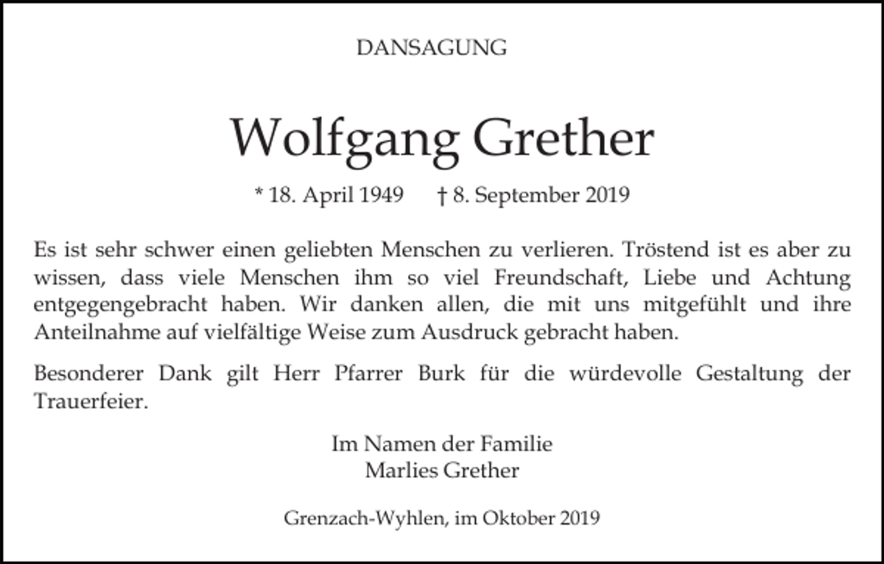 <p>DANSAGUNG</p><p>Wolfgang Grether<br />* 18. April 1949</p><p>† 8. September 2019</p><p>Es ist sehr schwer einen geliebten Menschen zu verlieren. Tröstend ist es aber zu<br />wissen, dass viele Menschen ihm so viel Freundschaft, Liebe und Achtung<br />entgegengebracht haben. Wir danken allen, die mit uns mitgefühlt und ihre<br />Anteilnahme auf vielfältige Weise zum Ausdruck gebracht haben.<br />Besonderer Dank gilt Herr Pfarrer Burk für die würdevolle Gestaltung der<br />Trauerfeier.<br />Im Namen der Familie<br />Marlies Grether<br />Grenzach-Wyhlen, im Oktober 2019</p>