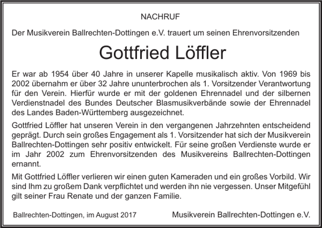<p>NACHRUF<br />Der Musikverein Ballrechten-Dottingen e.V. trauert um seinen Ehrenvorsitzenden</p><p>Gottfried Löffler<br />Er war ab 1954 über 40 Jahre in unserer Kapelle musikalisch aktiv. Von 1969 bis<br />2002 übernahm er über 32 Jahre ununterbrochen als 1. Vorsitzender Verantwortung<br />für den Verein. Hierfür wurde er mit der goldenen Ehrennadel und der silbernen<br />Verdienstnadel des Bundes Deutscher Blasmusikverbände sowie der Ehrennadel<br />des Landes Baden-Württemberg ausgezeichnet.<br />Gottfried Löffler hat unseren Verein in den vergangenen Jahrzehnten entscheidend<br />geprägt. Durch sein großes Engagement als 1. Vorsitzender hat sich der Musikverein<br />Ballrechten-Dottingen sehr positiv entwickelt. Für seine großen Verdienste wurde er<br />im Jahr 2002 zum Ehrenvorsitzenden des Musikvereins Ballrechten-Dottingen<br />ernannt.<br />Mit Gottfried Löffler verlieren wir einen guten Kameraden und ein großes Vorbild. Wir<br />sind Ihm zu großem Dank verpflichtet und werden ihn nie vergessen. Unser Mitgefühl<br />gilt seiner Frau Renate und der ganzen Familie.<br />Ballrechten-Dottingen, im August 2017</p><p>Musikverein Ballrechten-Dottingen e.V.</p>