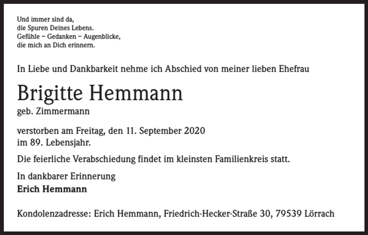 <p>Und immer sind da,<br />die Spuren Deines Lebens.<br />Gefühle – Gedanken – Augenblicke,<br />die mich an Dich erinnern.</p><p>In Liebe und Dankbarkeit nehme ich Abschied von meiner lieben Ehefrau</p><p>Brigitte Hemmann<br />geb. Zimmermann</p><p>verstorben am Freitag, den 11. September 2020<br />im 89. Lebensjahr.<br />Die feierliche Verabschiedung findet im kleinsten Familienkreis statt.<br />In dankbarer Erinnerung<br />Erich Hemmann<br />Kondolenzadresse: Erich Hemmann, Friedrich-Hecker-Straße 30, 79539 Lörrach</p>