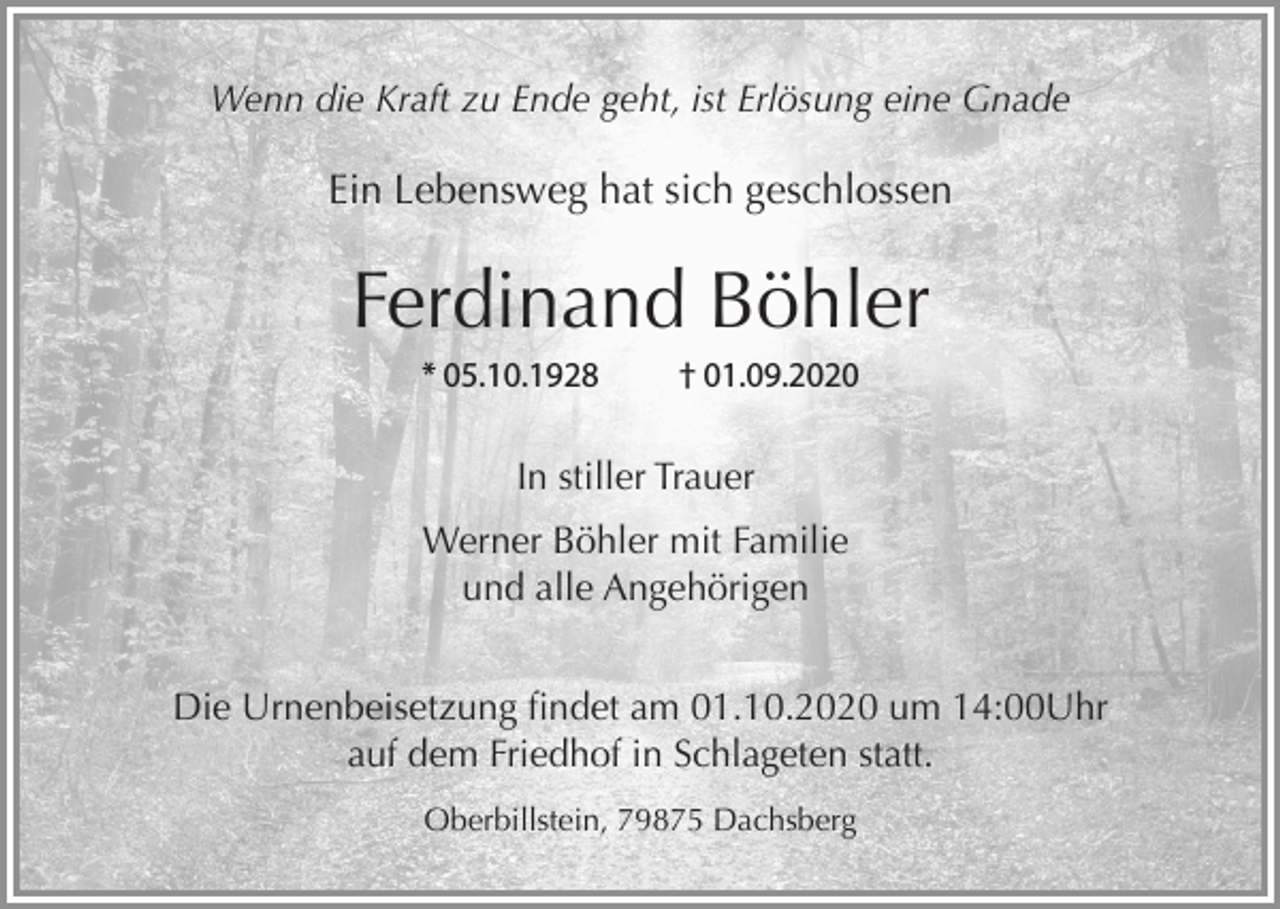 <p>Wenn die Kraft zu Ende geht, ist Erlösung eine Gnade</p><p>Ein Lebensweg hat sich geschlossen</p><p>Ferdinand Böhler<br />* 05.10.1928</p><p>† 01.09.2020</p><p>In stiller Trauer<br />Werner Böhler mit Familie<br />und alle Angehörigen<br />Die Urnenbeisetzung findet am 01.10.2020 um 14:00Uhr<br />auf dem Friedhof in Schlageten statt.<br />Oberbillstein, 79875 Dachsberg</p>