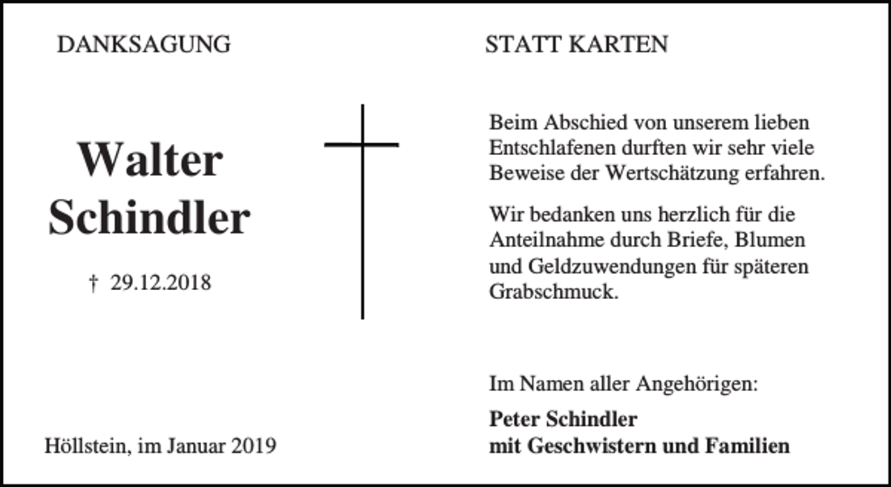 <p>DANKSAGUNG</p><p>Walter<br />Schindler<br />† 29.12.2018</p><p>STATT KARTEN<br />Beim Abschied von unserem lieben<br />Entschlafenen durften wir sehr viele<br />Beweise der Wertschätzung erfahren.<br />Wir bedanken uns herzlich für die<br />Anteilnahme durch Briefe, Blumen<br />und Geldzuwendungen für späteren<br />Grabschmuck.</p><p>Im Namen aller Angehörigen:<br />Höllstein, im Januar 2019</p><p>Peter Schindler<br />mit Geschwistern und Familien</p>