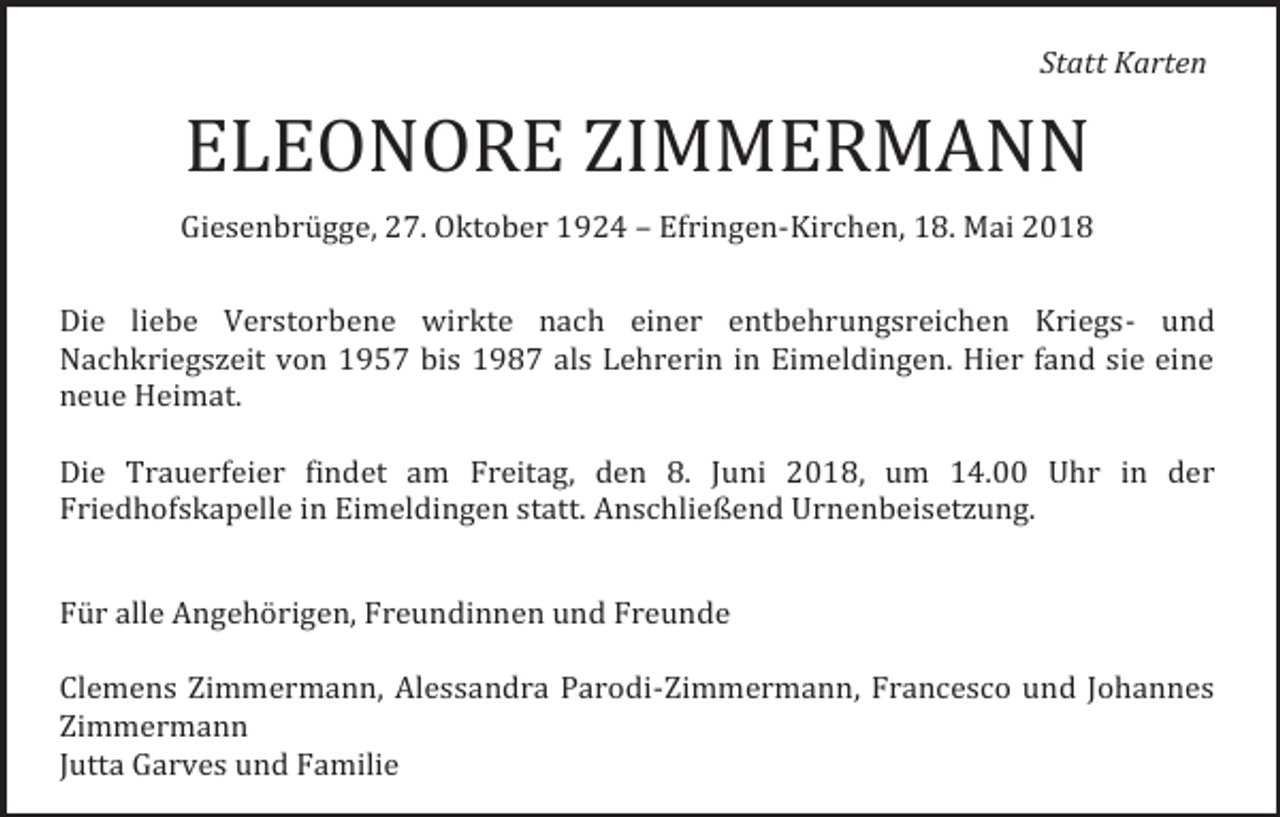 <p>Statt Karten</p><p>ELEONORE ZIMMERMANN<br />Giesenbrügge, 27. Oktober 1924 – Efringen-Kirchen, 18. Mai 2018<br />Die liebe Verstorbene wirkte nach einer entbehrungsreichen Kriegs- und<br />Nachkriegszeit von 1957 bis 1987 als Lehrerin in Eimeldingen. Hier fand sie eine<br />neue Heimat.<br />Die Trauerfeier findet am Freitag, den 8. Juni 2018, um 14.00 Uhr in der<br />Friedhofskapelle in Eimeldingen statt. Anschließend Urnenbeisetzung.<br />Für alle Angehörigen, Freundinnen und Freunde<br />Clemens Zimmermann, Alessandra Parodi-Zimmermann, Francesco und Johannes<br />Zimmermann<br />Jutta Garves und Familie</p>