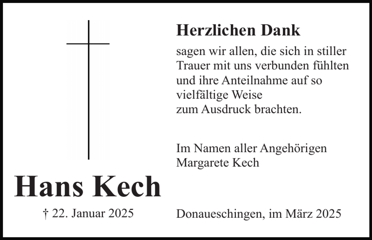 <p>Herzlichen Dank<br />sagen wir allen, die sich in stiller<br />Trauer mit uns verbunden fühlten<br />und ihre Anteilnahme auf so<br />vielfältige Weise<br />zum Ausdruck brachten.</p><p>Hans Kech<br />† 22. Januar 2025</p><p>Im Namen aller Angehörigen<br />Margarete Kech</p><p>Donaueschingen, im März 2025</p>