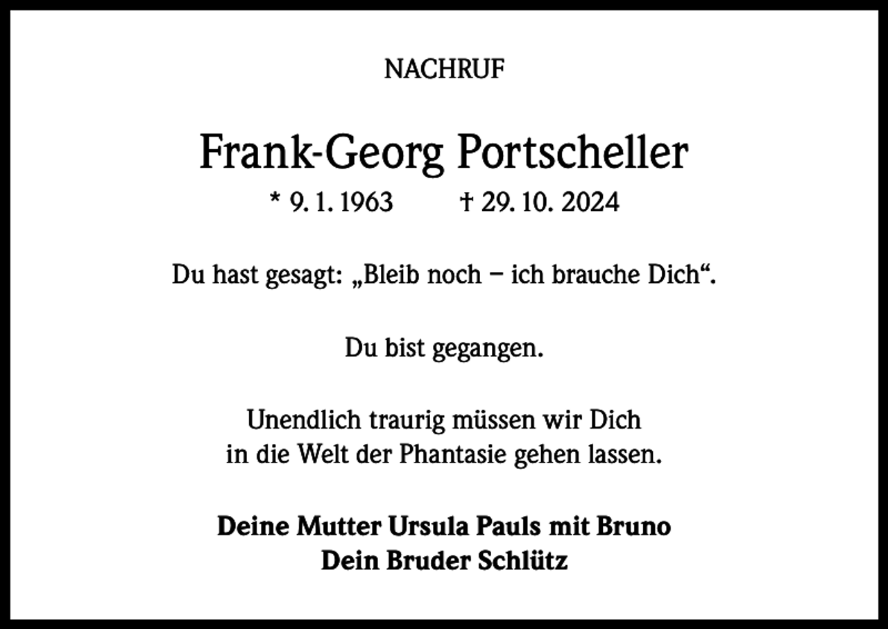 <p>NACHRUF</p><p>Frank-Georg Portscheller<br />* 9. 1. 1963</p><p>† 29. 10. 2024</p><p>Du hast gesagt: „Bleib noch – ich brauche Dich“.<br />Du bist gegangen.<br />Unendlich traurig müssen wir Dich<br />in die Welt der Phantasie gehen lassen.<br />Deine Mutter Ursula Pauls mit Bruno<br />Dein Bruder Schlütz</p>