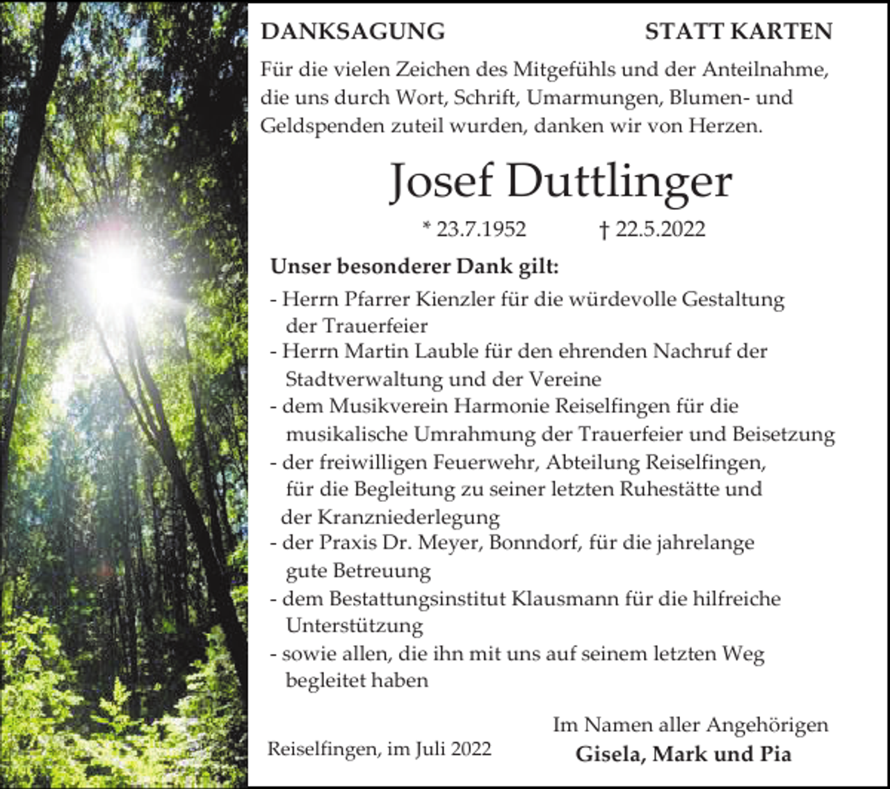 <p>DANKSAGUNG</p><p>STATT KARTEN</p><p>Für die vielen Zeichen des Mitgefühls und der Anteilnahme,<br />die uns durch Wort, Schrift, Umarmungen, Blumen- und<br />Geldspenden zuteil wurden, danken wir von Herzen.</p><p>Josef Duttlinger<br />* 23.7.1952</p><p>† 22.5.2022</p><p>Unser besonderer Dank gilt:<br />- Herrn Pfarrer Kienzler für die würdevolle Gestaltung<br />der Trauerfeier<br />- Herrn Martin Lauble für den ehrenden Nachruf der<br />Stadtverwaltung und der Vereine<br />- dem Musikverein Harmonie Reiselfingen für die<br />musikalische Umrahmung der Trauerfeier und Beisetzung<br />- der freiwilligen Feuerwehr, Abteilung Reiselfingen,<br />für die Begleitung zu seiner letzten Ruhestätte und<br />der Kranzniederlegung<br />- der Praxis Dr. Meyer, Bonndorf, für die jahrelange<br />gute Betreuung<br />- dem Bestattungsinstitut Klausmann für die hilfreiche<br />Unterstützung<br />- sowie allen, die ihn mit uns auf seinem letzten Weg<br />begleitet haben<br />Im Namen aller Angehörigen<br />Reiselfingen, im Juli 2022</p><p>Gisela, Mark und Pia</p>