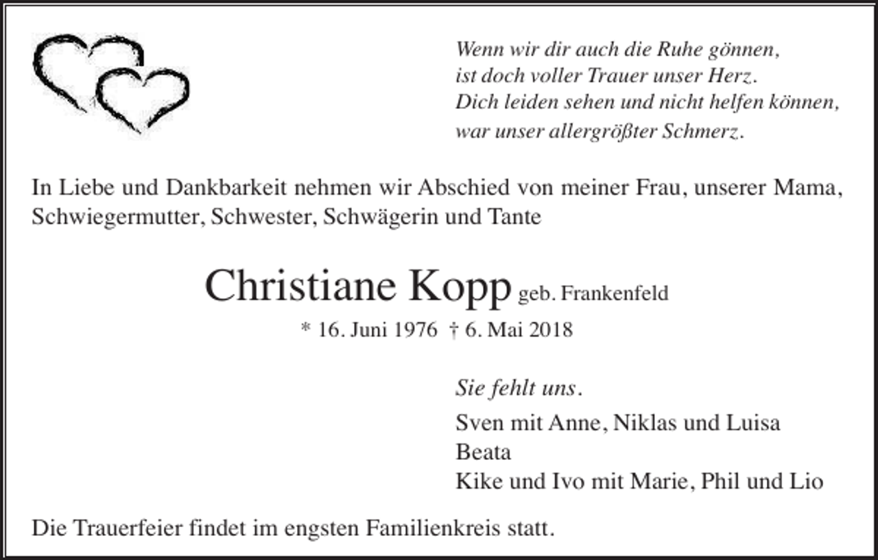 <p>Wenn wir dir auch die Ruhe gönnen,<br />ist doch voller Trauer unser Herz.<br />Dich leiden sehen und nicht helfen können,<br />war unser allergrößter Schmerz.</p><p>In Liebe und Dankbarkeit nehmen wir Abschied von meiner Frau, unserer Mama,<br />Schwiegermutter, Schwester, Schwägerin und Tante</p><p>Christiane Kopp geb. Frankenfeld<br />* 16. Juni 1976 † 6. Mai 2018</p><p>Sie fehlt uns.<br />Sven mit Anne, Niklas und Luisa<br />Beata<br />Kike und Ivo mit Marie, Phil und Lio<br />Die Trauerfeier findet im engsten Familienkreis statt.</p>