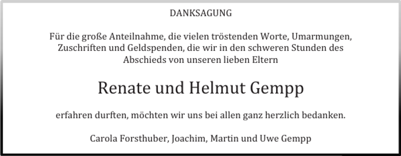 <p>DANKSAGUNG<br />Für die große Anteilnahme, die vielen tröstenden Worte, Umarmungen,<br />Zuschriften und Geldspenden, die wir in den schweren Stunden des<br />Abschieds von unseren lieben Eltern</p><p>Renate und Helmut Gempp<br />erfahren durften, möchten wir uns bei allen ganz herzlich bedanken.<br />Carola Forsthuber, Joachim, Martin und Uwe Gempp</p>