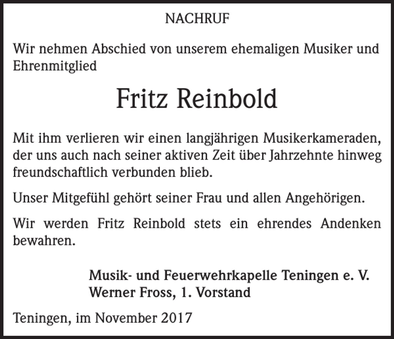 <p>NACHRUF<br />Wir nehmen Abschied von unserem ehemaligen Musiker und<br />Ehrenmitglied</p><p>Fritz Reinbold<br />Mit ihm verlieren wir einen langjährigen Musikerkameraden,<br />der uns auch nach seiner aktiven Zeit über Jahrzehnte hinweg<br />freundschaftlich verbunden blieb.<br />Unser Mitgefühl gehört seiner Frau und allen Angehörigen.<br />Wir werden Fritz Reinbold stets ein ehrendes Andenken<br />­bewahren.<br />Musik- und Feuerwehrkapelle Teningen e. V.<br />Werner Fross, 1. Vorstand<br />Teningen, im November 2017</p>