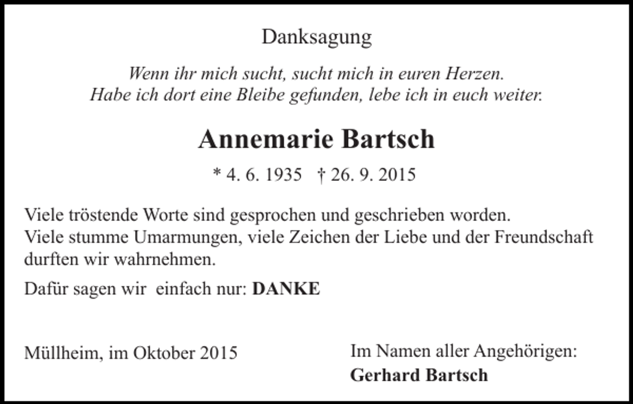 <p>Danksagung<br />Wenn ihr mich sucht, sucht mich in euren Herzen.<br />Habe ich dort eine Bleibe gefunden, lebe ich in euch weiter.</p><p>Annemarie Bartsch<br />* 4. 6. 1935 † 26. 9. 2015<br />Viele tröstende Worte sind gesprochen und geschrieben worden.<br />Viele stumme Umarmungen, viele Zeichen der Liebe und der Freundschaft<br />durften wir wahrnehmen.<br />Dafür sagen wir einfach nur: DANKE<br />Müllheim, im Oktober 2015</p><p>Im Namen aller Angehörigen:<br />Gerhard Bartsch</p>
