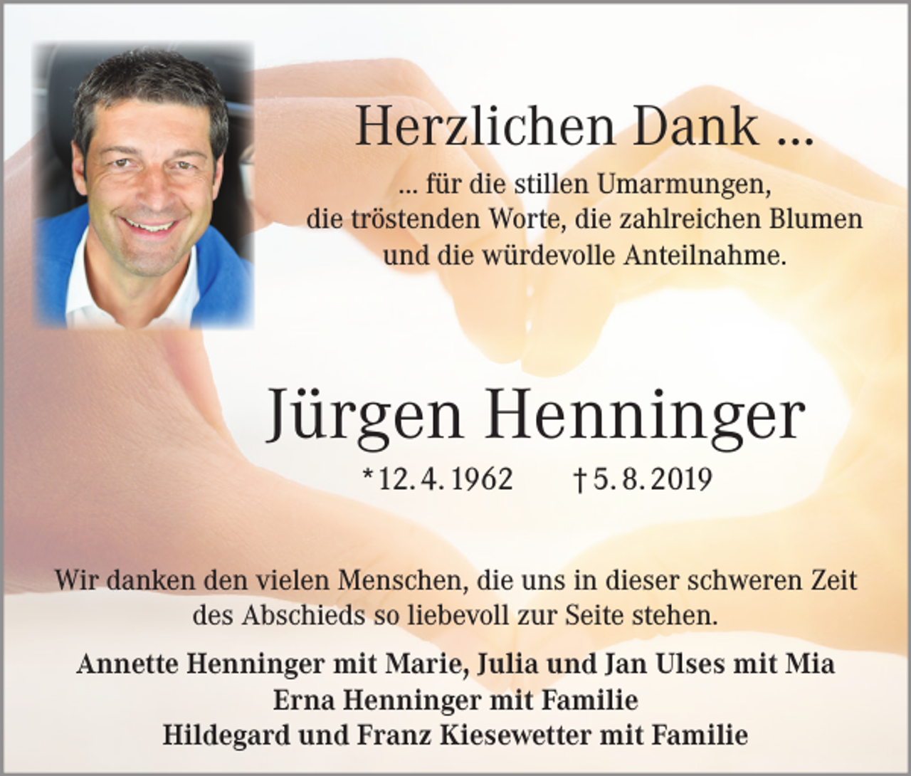 <p>Herzlichen Dank ...<br />... für die stillen Umarmungen,<br />die tröstenden Worte, die zahlreichen Blumen<br />und die würdevolle Anteilnahme.</p><p>Jürgen Henninger<br />*12. 4. 1962</p><p>† 5. 8. 2019</p><p>Wir danken den vielen Menschen, die uns in dieser schweren Zeit<br />des Abschieds so liebevoll zur Seite stehen.<br />Annette Henninger mit Marie, Julia und Jan Ulses mit Mia<br />Erna Henninger mit Familie<br />Hildegard und Franz Kiesewetter mit Familie</p>