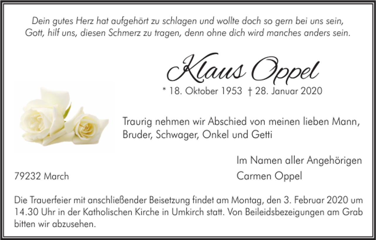 <p>Dein gutes Herz hat aufgehört zu schlagen und wollte doch so gern bei uns sein,<br />Gott, hilf uns, diesen Schmerz zu tragen, denn ohne dich wird manches anders sein.</p><p>Klaus Oppel</p><p>* 18. Oktober 1953 † 28. Januar 2020</p><p>Traurig nehmen wir Abschied von meinen lieben Mann,<br />Bruder, Schwager, Onkel und Getti</p><p>79232 March</p><p>Im Namen aller Angehörigen<br />Carmen Oppel</p><p>Die Trauerfeier mit anschließender Beisetzung findet am Montag, den 3. Februar 2020 um<br />14.30 Uhr in der Katholischen Kirche in Umkirch statt. Von Beileidsbezeigungen am Grab<br />bitten wir abzusehen.</p>