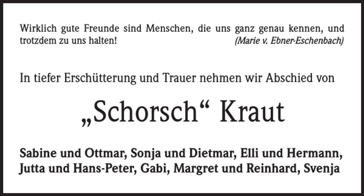 <p>Wirklich gute Freunde sind Menschen, die uns ganz genau kennen, und<br />trotzdem zu uns halten!<br />(Marie v. Ebner-Eschenbach)</p><p>In tiefer Erschütterung und Trauer nehmen wir Abschied von</p><p>„Schorsch“ Kraut<br />Sabine und Ottmar, Sonja und Dietmar, Elli und Hermann,<br />Jutta und Hans-Peter, Gabi, Margret und Reinhard, Svenja</p>