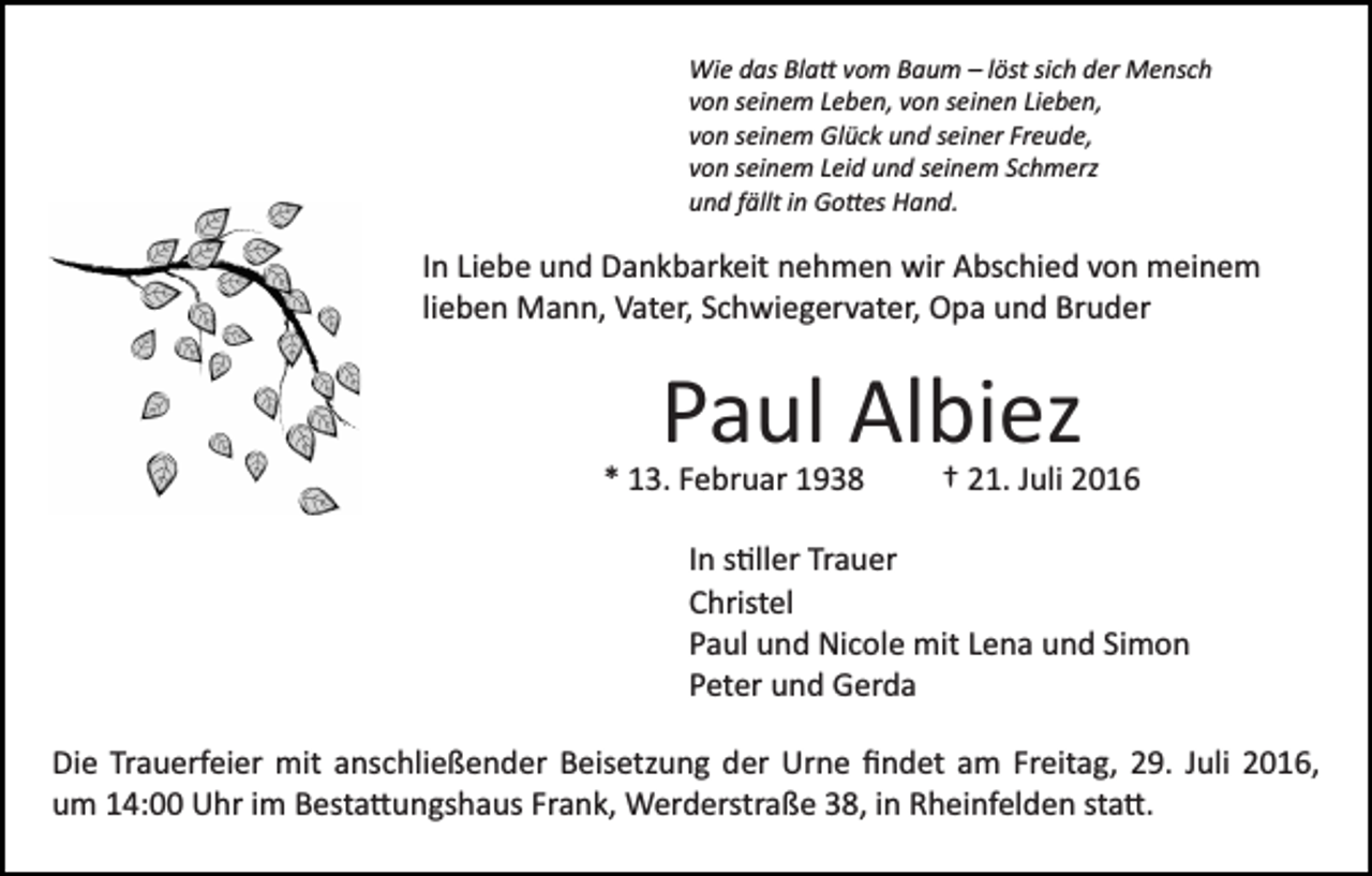 <p>Wie das Bla� vom Baum – löst sich der Mensch<br />von seinem Leben, von seinen Lieben,<br />von seinem Glück und seiner Freude,<br />von seinem Leid und seinem Schmerz<br />und fällt in Go�es Hand.</p><p>In Liebe und Dankbarkeit nehmen wir Abschied von meinem<br />lieben Mann, Vater, Schwiegervater, Opa und Bruder</p><p>Paul Albiez<br />* 13. Februar 1938</p><p>† 21. Juli 2016</p><p>In s�ller Trauer<br />Christel<br />Paul und Nicole mit Lena und Simon<br />Peter und Gerda<br />Die Trauerfeier mit anschließender Beisetzung der Urne ﬁndet am Freitag, 29. Juli 2016,<br />um 14:00 Uhr im Besta�ungshaus Frank, Werderstraße 38, in Rheinfelden sta�.</p>