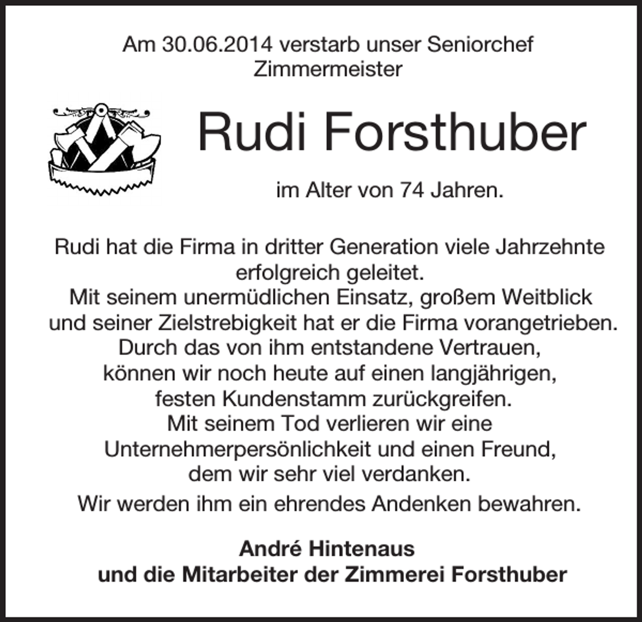 <p>Am 30.06.2014 verstarb unser Seniorchef<br />Zimmermeister</p><p>Rudi Forsthuber<br />im Alter von 74 Jahren.<br />Rudi hat die Firma in dritter Generation viele Jahrzehnte<br />erfolgreich geleitet.<br />Mit seinem unermüdlichen Einsatz, großem Weitblick<br />und seiner Zielstrebigkeit hat er die Firma vorangetrieben.<br />Durch das von ihm entstandene Vertrauen,<br />können wir noch heute auf einen langjährigen,<br />festen Kundenstamm zurückgreifen.<br />Mit seinem Tod verlieren wir eine<br />Unternehmerpersönlichkeit und einen Freund,<br />dem wir sehr viel verdanken.<br />Wir werden ihm ein ehrendes Andenken bewahren.<br />André Hintenaus<br />und die Mitarbeiter der Zimmerei Forsthuber</p>