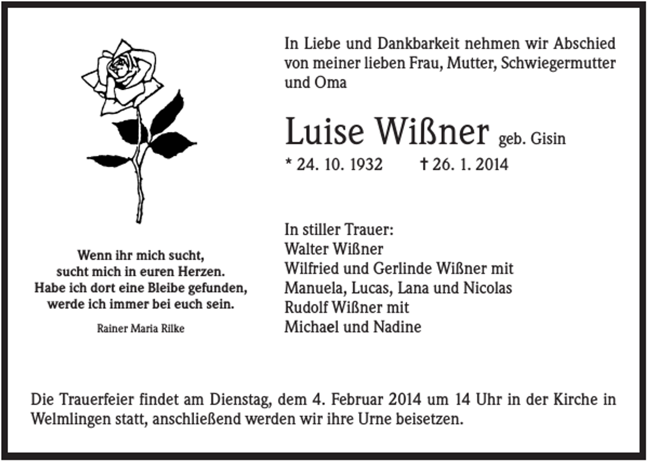 <p>In Liebe und Dankbarkeit nehmen wir Abschied<br />von meiner lieben Frau, Mutter, Schwiegermutter<br />und Oma</p><p>Luise Wißner geb. Gisin<br />* 24. 10. 1932</p><p>Wenn ihr mich sucht,<br />sucht mich in euren Herzen.<br />Habe ich dort eine Bleibe gefunden,<br />werde ich immer bei euch sein.<br />Rainer Maria Rilke</p><p>✝ 26. 1. 2014</p><p>In stiller Trauer:<br />Walter Wißner<br />Wilfried und Gerlinde Wißner mit<br />Manuela, Lucas, Lana und Nicolas<br />Rudolf Wißner mit<br />Michael und Nadine</p><p>Die Trauerfeier findet am Dienstag, dem 4. Februar 2014 um 14 Uhr in der Kirche in<br />Welmlingen statt, anschließend werden wir ihre Urne beisetzen.</p>