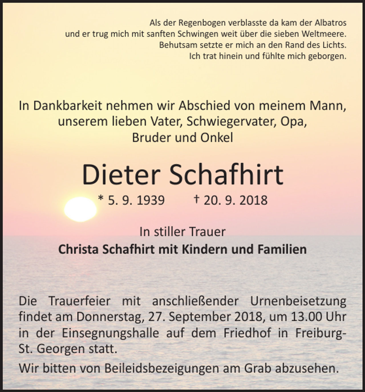 <p>Als der Regenbogen verblasste da kam der Albatros<br />und er trug mich mit sanften Schwingen weit über die sieben Weltmeere.<br />Behutsam setzte er mich an den Rand des Lichts.<br />Ich trat hinein und fühlte mich geborgen.</p><p>In Dankbarkeit nehmen wir Abschied von meinem Mann,<br />unserem lieben Vater, Schwiegervater, Opa,<br />Bruder und Onkel</p><p>Dieter Schafhirt<br />* 5. 9. 1939 † 20. 9. 2018</p><p>In stiller Trauer<br />Christa Schafhirt mit Kindern und Familien<br />Die Trauerfeier mit anschließender Urnenbeisetzung<br />findet am Donnerstag, 27. September 2018, um 13.00 Uhr<br />in der Einsegnungshalle auf dem Friedhof in FreiburgSt. Georgen statt.<br />Wir bitten von Beileidsbezeigungen am Grab abzusehen.</p>