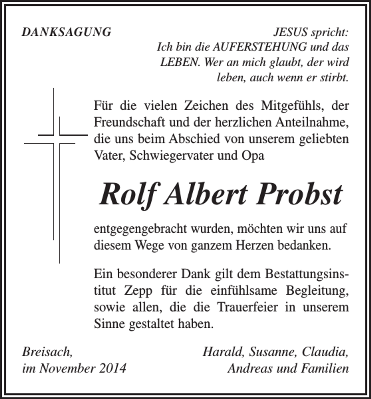 <p>DANKSAGUNG</p><p>JESUS spricht:<br />Ich bin die AUFERSTEHUNG und das<br />LEBEN. Wer an mich glaubt, der wird<br />leben, auch wenn er stirbt.</p><p>Für die vielen Zeichen des Mitgefühls, der<br />Freundschaft und der herzlichen Anteilnahme,<br />die uns beim Abschied von unserem geliebten<br />Vater, Schwiegervater und Opa</p><p>Rolf Albert Probst<br />entgegengebracht wurden, möchten wir uns auf<br />diesem Wege von ganzem Herzen bedanken.<br />Ein besonderer Dank gilt dem Bestattungsins­<br />titut Zepp für die einfühlsame Begleitung,<br />sowie allen, die die Trauerfeier in unserem<br />Sinne gestaltet haben.<br />Breisach,<br />im November 2014</p><p>Harald, Susanne, Claudia,<br />Andreas und Familien</p>
