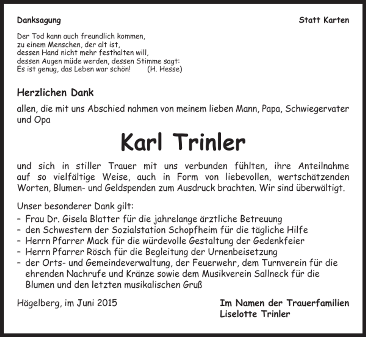 <p>Danksagung</p><p>Statt Karten</p><p>Der Tod kann auch freundlich kommen,<br />zu einem Menschen, der alt ist,<br />dessen Hand nicht mehr festhalten will,<br />dessen Augen müde werden, dessen Stimme sagt:<br />Es ist genug, das Leben war schön!<br />(H. Hesse)</p><p>Herzlichen Dank<br />allen, die mit uns Abschied nahmen von meinem lieben Mann, Papa, Schwiegervater<br />und Opa</p><p>Karl Trinler</p><p>und sich in stiller Trauer mit uns verbunden fühlten, ihre Anteilnahme<br />auf so vielfältige Weise, auch in Form von liebevollen, wertschätzenden<br />Worten, Blumen- und Geldspenden zum Ausdruck brachten. Wir sind überwältigt.<br />Unser besonderer Dank gilt:<br />– Frau Dr. Gisela Blatter für die jahrelange ärztliche Betreuung<br />– den Schwestern der Sozialstation Schopfheim für die tägliche Hilfe<br />– Herrn Pfarrer Mack für die würdevolle Gestaltung der Gedenkfeier<br />– Herrn Pfarrer Rösch für die Begleitung der Urnenbeisetzung<br />– der Orts- und Gemeindeverwaltung, der Feuerwehr, dem Turnverein für die<br />ehrenden Nachrufe und Kränze sowie dem Musikverein Sallneck für die<br />Blumen und den letzten musikalischen Gruß<br />Hägelberg, im Juni 2015</p><p>m Namen der Trauerfamilien<br />I<br />Liselotte Trinler</p>