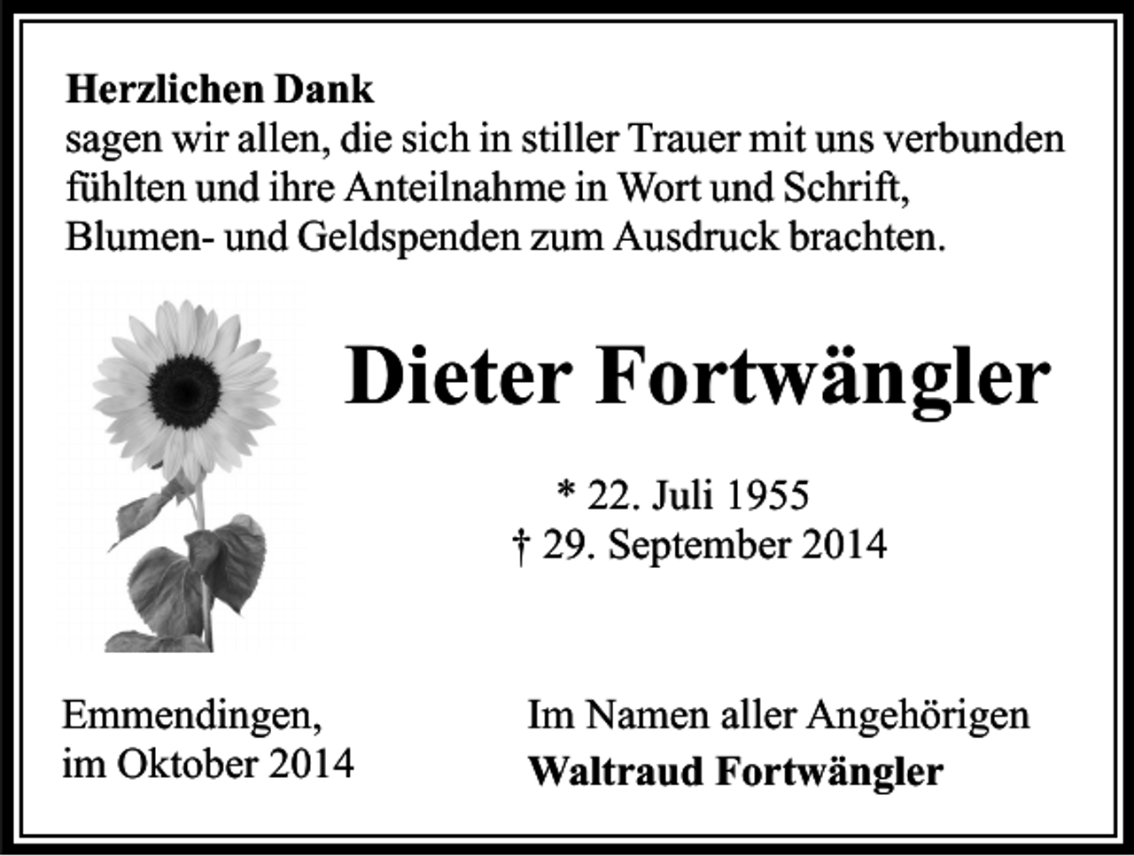 <p>Herzlichen Dank<br />sagen wir allen, die sich in stiller Trauer mit uns verbunden<br />fühlten und ihre Anteilnahme in Wort und Schrift,<br />Blumen- und Geldspenden zum Ausdruck brachten.</p><p>Dieter Fortwängler<br />* 22. Juli 1955<br />† 29. September 2014</p><p>Emmendingen,<br />im Oktober 2014</p><p>Im Namen aller Angehörigen<br />Waltraud Fortwängler</p>