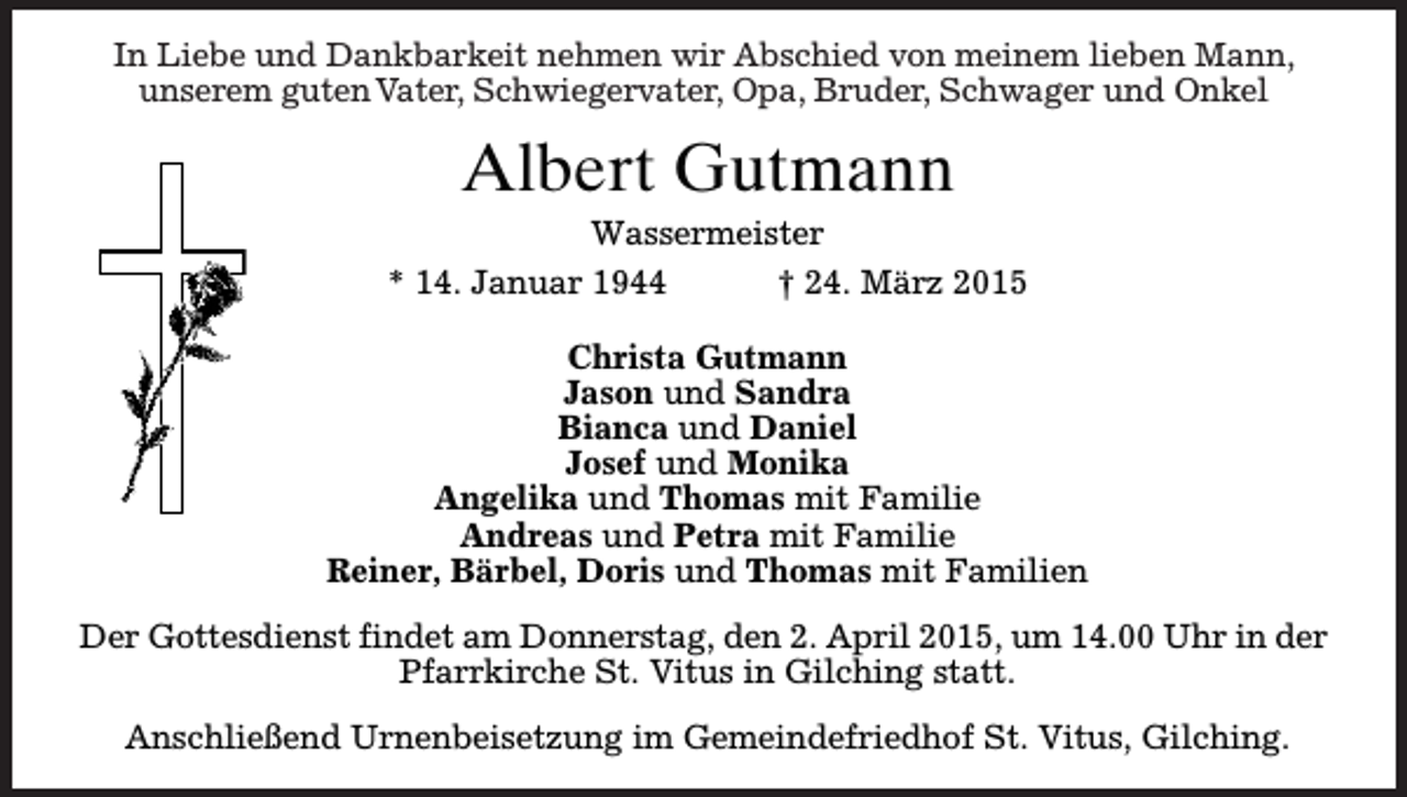 <p>In<br />Abschied von<br />von meinem<br />meinemlieben<br />liebenMann,<br />Mann,<br />In Liebe<br />Liebe und<br />und Dankbakreit<br />Dankbarkeit nehmen wir Abschied<br />unserem<br />Schwiegervater,Opa,<br />Opa,Bruder,<br />Bruder,Schwager<br />Schwagerund<br />undOnkel<br />Onkel<br />unseremguten<br />gutenVater,<br />Vater, Schwiegervater,</p><p>Albert Gutmann<br />Wassermeister<br />* 14. Januar 1944<br />† 24. März 2015<br />Christa Gutmann<br />Jason und Sandra<br />Bianca und Daniel<br />Josef und Monika<br />Angelika und Thomas mit Familie<br />Andreas und Petra mit Familie<br />Reiner, Bärbel, Doris und Thomas mit Familien<br />Der Gottesdienst findet am Donnerstag, den 2. April 2015, um 14.00 Uhr in der<br />Pfarrkirche St. Vitus in Gilching statt.<br />Anschließend Urnenbeisetzung im Gemeindefriedhof St. Vitus, Gilching.</p>