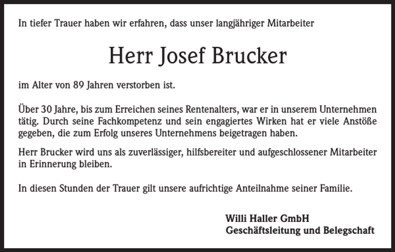 <p>In tiefer Trauer haben wir erfahren, dass unser langjähriger Mitarbeiter</p><p>Herr Josef Brucker<br />im Alter von 89 Jahren verstorben ist.<br />Über 30 Jahre, bis zum Erreichen seines Rentenalters, war er in unserem Unternehmen<br />tätig. Durch seine Fachkompetenz und sein engagiertes Wirken hat er viele Anstöße<br />gegeben, die zum Erfolg unseres Unternehmens beigetragen haben.<br />Herr Brucker wird uns als zuverlässiger, hilfsbereiter und aufgeschlossener Mitarbeiter<br />in Erinnerung bleiben.<br />In diesen Stunden der Trauer gilt unsere aufrichtige Anteilnahme seiner Familie.<br />Willi Haller GmbH<br />Geschäftsleitung und Belegschaft</p>