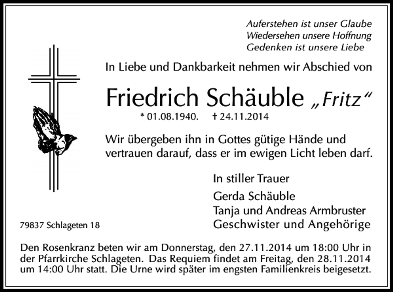 <p>Auferstehen ist unser Glaube<br />Wiedersehen unsere Hoffnung<br />Gedenken ist unsere Liebe</p><p>In Liebe und Dankbarkeit nehmen wir Abschied von</p><p>Friedrich Schäuble „Fritz“<br />* 01.08.1940.</p><p>† 24.11.2014</p><p>Wir übergeben ihn in Gottes gütige Hände und<br />vertrauen darauf, dass er im ewigen Licht leben darf.<br />In stiller Trauer</p><p>79837 Schlageten 18</p><p>Gerda Schäuble<br />Tanja und Andreas Armbruster<br />Geschwister und Angehörige</p><p>Den Rosenkranz beten wir am Donnerstag, den 27.11.2014 um 18:00 Uhr in<br />der Pfarrkirche Schlageten. Das Requiem findet am Freitag, den 28.11.2014<br />um 14:00 Uhr statt. Die Urne wird später im engsten Familienkreis beigesetzt.</p>