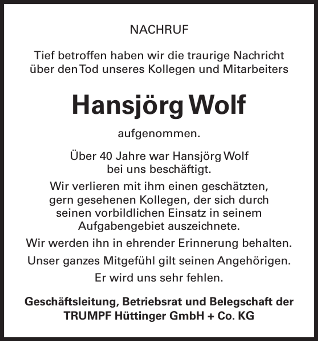 <p>NACHRUF<br />Tief betroffen haben wir die traurige Nachricht<br />über den Tod unseres Kollegen und Mitarbeiters</p><p>Hansjörg Wolf<br />aufgenommen.<br />Über 40 Jahre war Hansjörg Wolf<br />bei uns beschäftigt.<br />Wir verlieren mit ihm einen geschätzten,<br />gern gesehenen Kollegen, der sich durch<br />seinen vorbildlichen Einsatz in seinem<br />­Aufgabengebiet auszeichnete.<br />Wir werden ihn in ehrender Erinnerung behalten.<br />Unser ganzes Mitgefühl gilt seinen Angehörigen.<br />Er wird uns sehr fehlen.<br />Geschäftsleitung, Betriebsrat und Belegschaft der<br />TRUMPF Hüttinger GmbH + Co. KG</p>