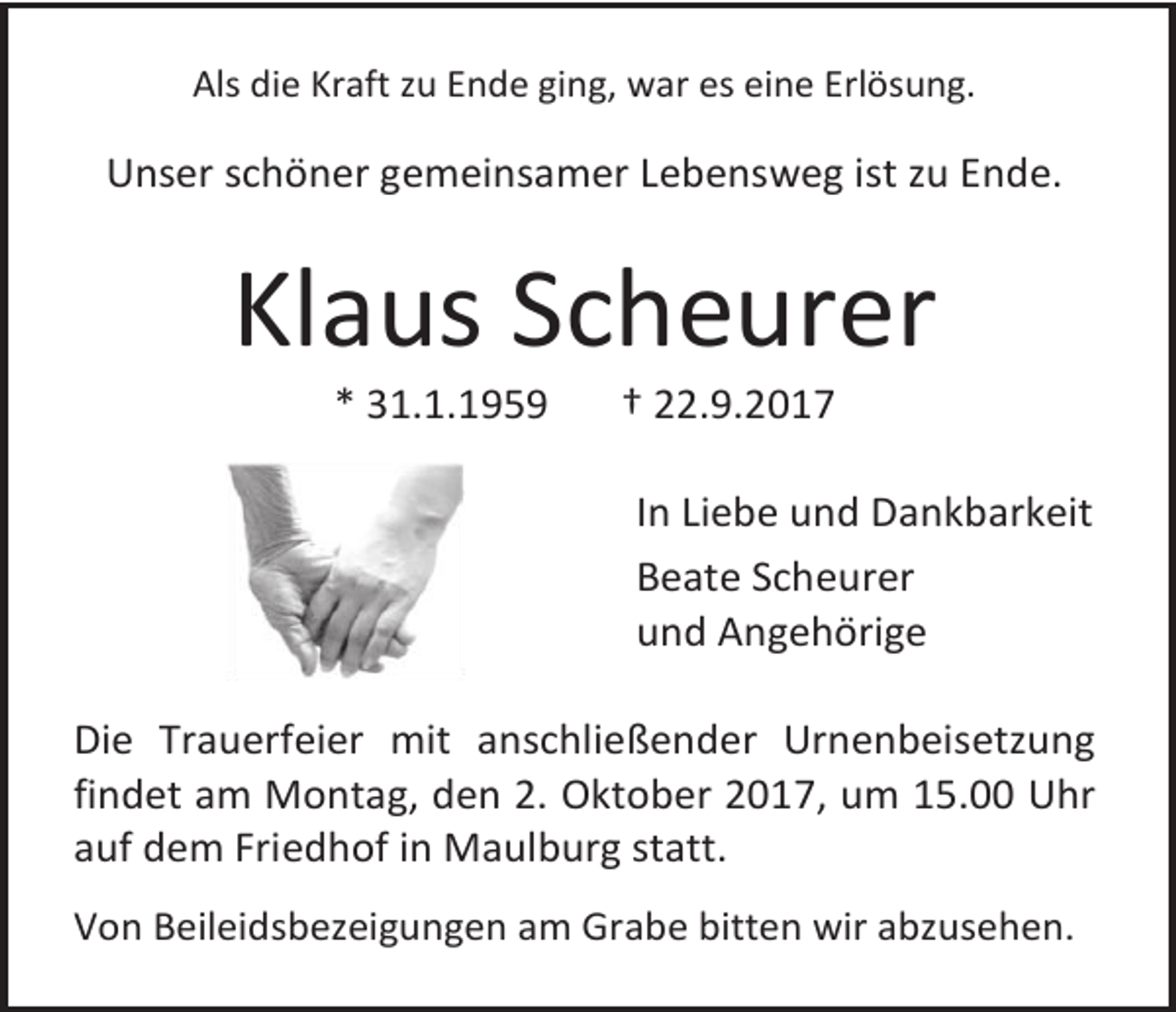 <p>Als die Kraft zu Ende ging, war es eine Erlösung.</p><p>Unser schöner gemeinsamer Lebensweg ist zu Ende.</p><p>Klaus Scheurer<br />* 31.1.1959</p><p>† 22.9.2017</p><p>In Liebe und Dankbarkeit<br />Beate Scheurer<br />und Angehörige<br />Die Trauerfeier mit anschließender Urnenbeisetzung<br />findet am Montag, den 2. Oktober 2017, um 15.00 Uhr<br />auf dem Friedhof in Maulburg statt.<br />Von Beileidsbezeigungen am Grabe bitten wir abzusehen.</p>