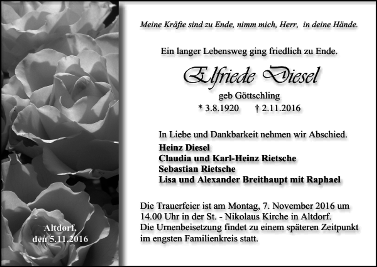 <p>Meine Kräfte sind zu Ende, nimm mich, Herr, in deine Hände.</p><p>Ein langer Lebensweg ging friedlich zu Ende.</p><p>Elfriede Diesel<br />geb Göttschling<br />* 3.8.1920<br />† 2.11.2016<br />In Liebe und Dankbarkeit nehmen wir Abschied.<br />Heinz Diesel<br />Claudia und Karl-Heinz Rietsche<br />Sebastian Rietsche<br />Lisa und Alexander Breithaupt mit Raphael</p><p>Altdorf,<br />den 5.11.2016</p><p>Die Trauerfeier ist am Montag, 7. November 2016 um<br />14.00 Uhr in der St. - Nikolaus Kirche in Altdorf.<br />Die Urnenbeisetzung findet zu einem späteren Zeitpunkt<br />im engsten Familienkreis statt.</p>