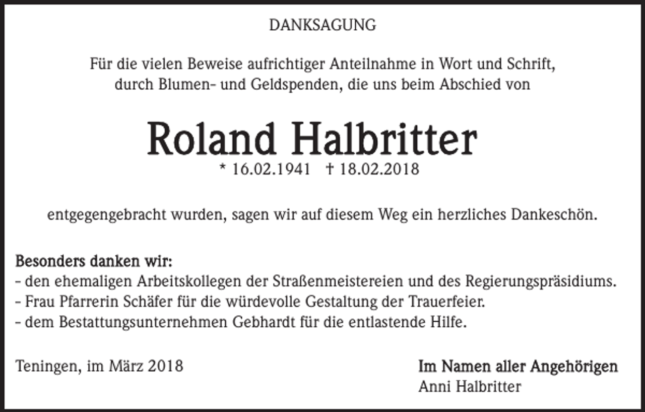 <p>DDANKSAGUNG<br />A N KS A G U N G<br />FFür<br />ür die<br />di e vi<br />el e n Beweise<br />B e w eis e aaufrichtiger<br />ufri c hti g er Anteilnahme<br />A nt eil n a h m e iinn Wort<br />W ort und<br />u n d Schrift,<br />S c hrift,<br />vielen<br />ddurch<br />ur c h BlumenBl u m e n- und<br />u n d Geldspenden,<br />G el d s p e n d e n, die<br />di e uns<br />u ns beim<br />b ei m Abschied<br />A bs c hi e d vvon<br />on</p><p>** 16.02.194 6. 0 2. 1 9 4 1 †<br />† 18.02.2018<br />1 8. 0 2. 2 0 1 8<br />eentgegengebracht<br />nt g e g e n g e br a c ht wurden,<br />w ur d e n, ssagen<br />a g e n wir<br />wir aauf<br />uf di<br />es e m WWeg<br />e g eiein<br />n h herzliches<br />er zli c h es DDankeschön.<br />a n k es c h ö n.<br />diesem</p><p>-- den<br />d e n ehemaligen<br />e h e m ali g e n Arbeitskollegen<br />Ar b eits k oll e g e n der<br />d er Straßenmeistereien<br />Str a ß e n m e ist er ei e n und<br />u n d des<br />d es Regierungspräsidiums.<br />R e gi eru n gs pr äsi di u ms.<br />Fr a u Pfarrerin<br />Pf arr eri n Schäfer<br />S c h äf er ffür<br />ür die<br />di e würdevolle<br />w ür d e v oll e Gestaltung<br />G est alt u n g der<br />d er Trauerfeier.<br />Tr a u erf ei er.<br />-- Frau<br />d e m Bestattungsunternehmen<br />B est att u n gs u nt er ne h m e n Gebhardt<br />G e b h ar dt ffür<br />ür die<br />di e entlastende<br />e ntl ast e n d e Hilfe.<br />Hilf e.<br />-- dem<br />TTeningen,<br />e ni n g e n, iim<br />m März<br />M är z 22</p><p>Anni<br />A n ni Halbritter<br />H al britt er</p>