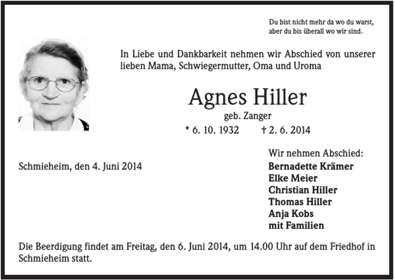 <p>Du bist nicht mehr da wo du warst,<br />aber du bis überall wo wir sind.</p><p>In Liebe und Dankbarkeit nehmen wir Abschied von unserer<br />lieben Mama, Schwiegermutter, Oma und Uroma</p><p>Agnes Hiller<br />geb. Zanger<br />* 6. 10. 1932<br />† 2. 6. 2014<br />Schmieheim, den 4. Juni 2014</p><p>Wir nehmen Abschied:<br />Bernadette Krämer<br />Elke Meier<br />Christian Hiller<br />Thomas Hiller<br />Anja Kobs<br />mit Familien</p><p>Die Beerdigung findet am Freitag, den 6. Juni 2014, um 14.00 Uhr auf dem Friedhof in<br />Schmieheim statt.</p>