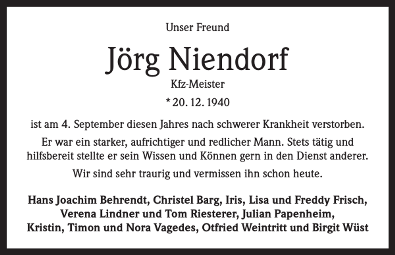 <p>Unser Freund</p><p>Jörg Niendorf<br />Kfz-Meister<br />* 20. 12. 1940</p><p>ist am 4. September diesen Jahres nach schwerer Krankheit verstorben.<br />Er war ein starker, aufrichtiger und redlicher Mann. Stets tätig und<br />hilfsbereit stellte er sein Wissen und Können gern in den Dienst anderer.<br />Wir sind sehr traurig und vermissen ihn schon heute.<br />Hans Joachim Behrendt, Christel Barg, Iris, Lisa und Freddy Frisch,<br />Verena Lindner und Tom Riesterer, Julian Papenheim,<br />Kristin, Timon und Nora Vagedes, Otfried Weintritt und Birgit Wüst</p>