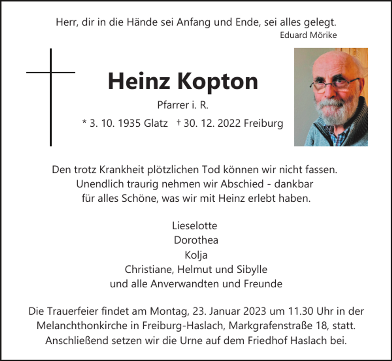 <p>Herr, dir in die Hände sei Anfang und Ende, sei alles gelegt.<br />Eduard Mörike</p><p>Heinz Kopton<br />Pfarrer i. R.<br />* 3. 10. 1935 Glatz † 30. 12. 2022 Freiburg</p><p>Den trotz Krankheit plötzlichen Tod können wir nicht fassen.<br />Unendlich traurig nehmen wir Abschied ­ dankbar<br />für alles Schöne, was wir mit Heinz erlebt haben.<br />Lieselotte<br />Dorothea<br />Kolja<br />Christiane, Helmut und Sibylle<br />und alle Anverwandten und Freunde<br />Die Trauerfeier findet am Montag, 23. Januar 2023 um 11.30 Uhr in der<br />Melanchthonkirche in Freiburg­Haslach, Markgrafenstraße 18, statt.<br />Anschließend setzen wir die Urne auf dem Friedhof Haslach bei.</p>
