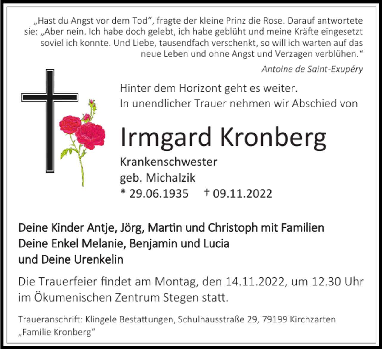 <p>„Hast du Angst vor dem Tod“, fragte der kleine Prinz die Rose. Darauf antwortete<br />sie: „Aber nein. Ich habe doch gelebt, ich habe geblüht und meine Kräfte eingesetzt<br />soviel ich konnte. Und Liebe, tausendfach verschenkt, so will ich warten auf das<br />neue Leben und ohne Angst und Verzagen verblühen.“<br />Antoine de Saint-Exupéry</p><p>Hinter dem Horizont geht es weiter.<br />In unendlicher Trauer nehmen wir Abschied von</p><p>Irmgard Kronberg<br />Krankenschwester<br />geb. Michalzik<br />* 29.06.1935 † 09.11.2022<br />Deine Kinder Antje, Jörg, Martin und Christoph mit Familien<br />Deine Enkel Melanie, Benjamin und Lucia<br />und Deine Urenkelin</p><p>Die Trauerfeier findet am Montag, den 14.11.2022, um 12.30 Uhr<br />im Ökumenischen Zentrum Stegen statt.<br />Traueranschrift: Klingele Bestattungen, Schulhausstraße 29, 79199 Kirchzarten<br />„Familie Kronberg“</p>
