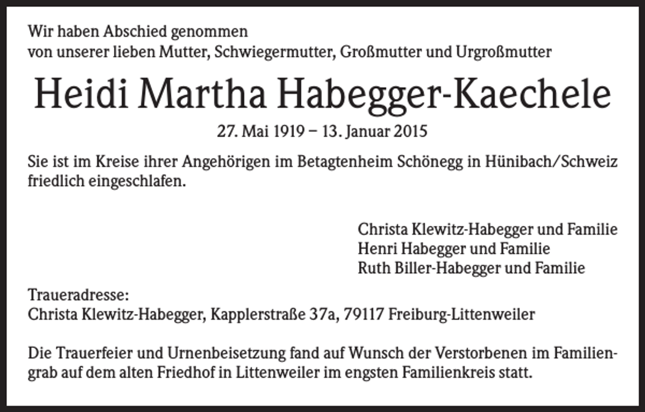 <p>Wir haben Abschied genommen<br />von unserer lieben Mutter, Schwiegermutter, Großmutter und Urgroßmutter</p><p>Heidi Martha Habegger-Kaechele<br />27. Mai 1919 – 13. Januar 2015<br />Sie ist im Kreise ihrer Angehörigen im Betagtenheim Schönegg in Hünibach/Schweiz<br />friedlich eingeschlafen.<br />Christa Klewitz-Habegger und Familie<br />Henri Habegger und Familie<br />Ruth Biller-Habegger und Familie<br />Traueradresse:<br />Christa Klewitz-Habegger, Kapplerstraße 37a, 79117 Freiburg-Littenweiler<br />Die Trauerfeier und Urnenbeisetzung fand auf Wunsch der Verstorbenen im Familiengrab auf dem alten Friedhof in Littenweiler im engsten Familienkreis statt.</p>