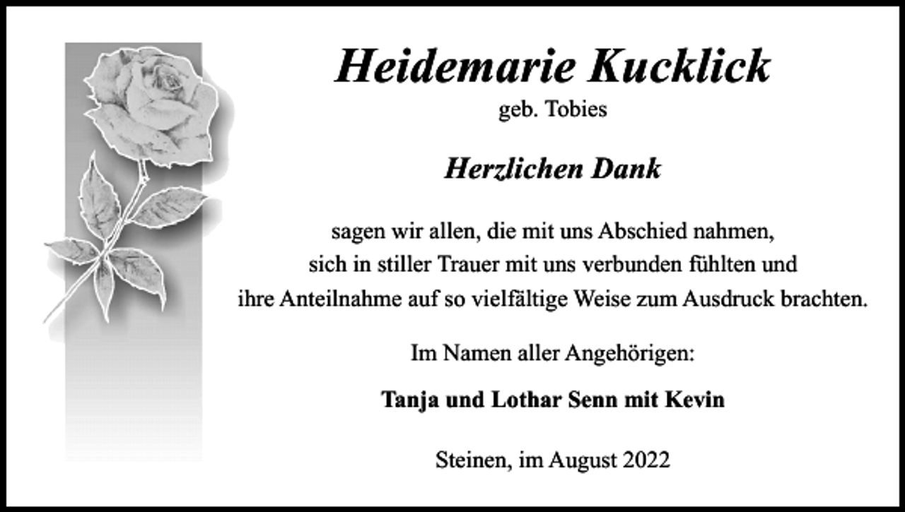 <p>Heidemarie Kucklick<br />geb. Tobies</p><p>Herzlichen Dank<br />sagen wir allen, die mit uns Abschied nahmen,<br />sich in stiller Trauer mit uns verbunden fühlten und<br />ihre Anteilnahme auf so vielfältige Weise zum Ausdruck brachten.<br />Im Namen aller Angehörigen:<br />Tanja und Lothar Senn mit Kevin<br />Steinen, im August 2022</p>