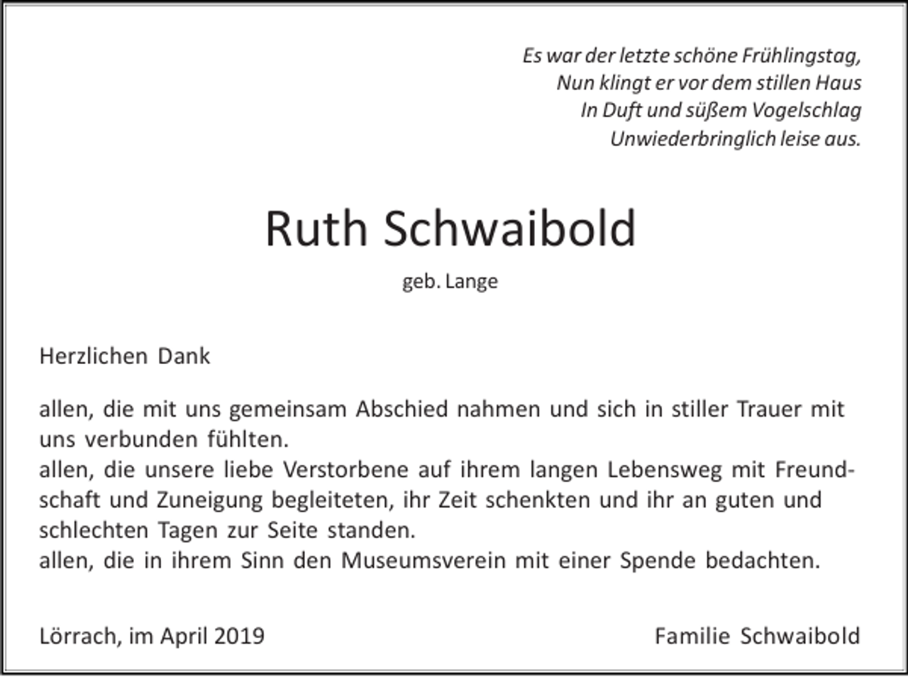 <p>Es war der letzte schöne Frühlingstag,<br />Nun klingt er vor dem stillen Haus<br />In Duft und süßem Vogelschlag<br />Unwiederbringlich leise aus.</p><p>Ruth Schwaibold<br />geb. Lange</p><p>Herzlichen Dank<br />allen, die mit uns gemeinsam Abschied nahmen und sich in stiller Trauer mit<br />uns verbunden fühlten.<br />allen, die unsere liebe Verstorbene auf ihrem langen Lebensweg mit Freundschaft und Zuneigung begleiteten, ihr Zeit schenkten und ihr an guten und<br />schlechten Tagen zur Seite standen.<br />allen, die in ihrem Sinn den Museumsverein mit einer Spende bedachten.<br />Lörrach, im April 2019</p><p>Familie Schwaibold</p>