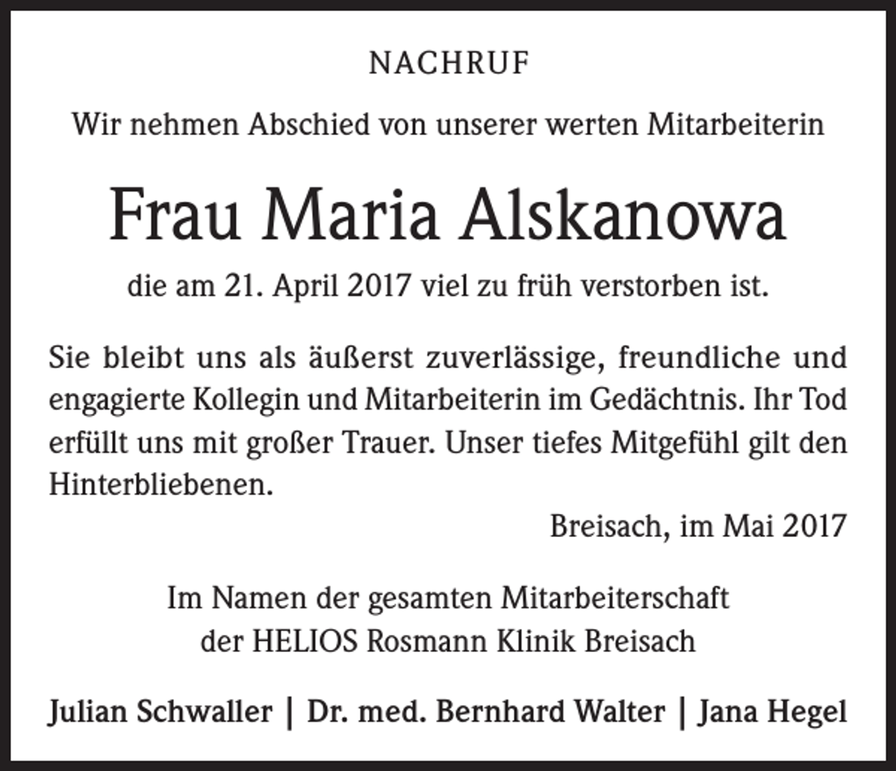 <p>NACHRUF<br />Wir nehmen Abschied von unserer werten Mitarbeiterin</p><p>Frau Maria Alskanowa<br />die am 21. April 2017 viel zu früh verstorben ist.<br />Sie bleibt uns als äußerst zuverlässige, freundliche und<br />engagierte Kollegin und Mitarbeiterin im Gedächtnis. Ihr Tod<br />erfüllt uns mit großer Trauer. Unser tiefes Mitgefühl gilt den<br />Hinterbliebenen.</p><p>Breisach, im Mai 2017<br />Im Namen der gesamten Mitarbeiterschaft<br />der HELIOS Rosmann Klinik Breisach<br />Julian Schwaller | Dr. med. Bernhard Walter | Jana Hegel</p>