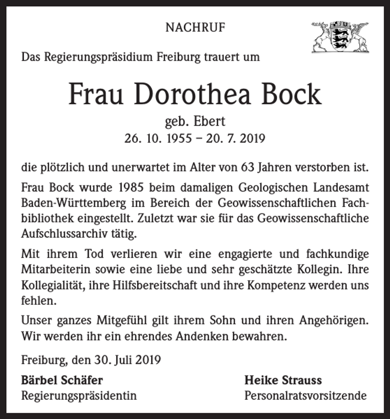 <p>NACHRUF<br />Das Regierungspräsidium Freiburg trauert um</p><p>Frau Dorothea Bock<br />geb. Ebert</p><p>26. 10. 1955 – 20. 7. 2019<br />die plötzlich und unerwartet im Alter von 63 Jahren verstorben ist.<br />Frau Bock wurde 1985 beim damaligen Geologischen Landesamt<br />Baden-Württemberg im Bereich der Geowissenschaftlichen Fachbibliothek eingestellt. Zuletzt war sie für das Geowissen­schaftliche<br />Aufschlussarchiv tätig.<br />Mit ihrem Tod verlieren wir eine engagierte und fachkundige<br />Mitarbeiterin sowie eine liebe und sehr geschätzte Kollegin. Ihre<br />Kollegiali­tät, ihre Hilfsbereitschaft und ihre Kompetenz werden uns<br />fehlen.<br />Unser ganzes Mitgefühl gilt ihrem Sohn und ihren Angehörigen.<br />Wir werden ihr ein ehrendes Anden­ken bewahren.<br />Freiburg, den 30. Juli 2019<br />Bärbel Schäfer<br />Regierungspräsidentin</p><p>Heike Strauss<br />Personalratsvorsitzende</p>