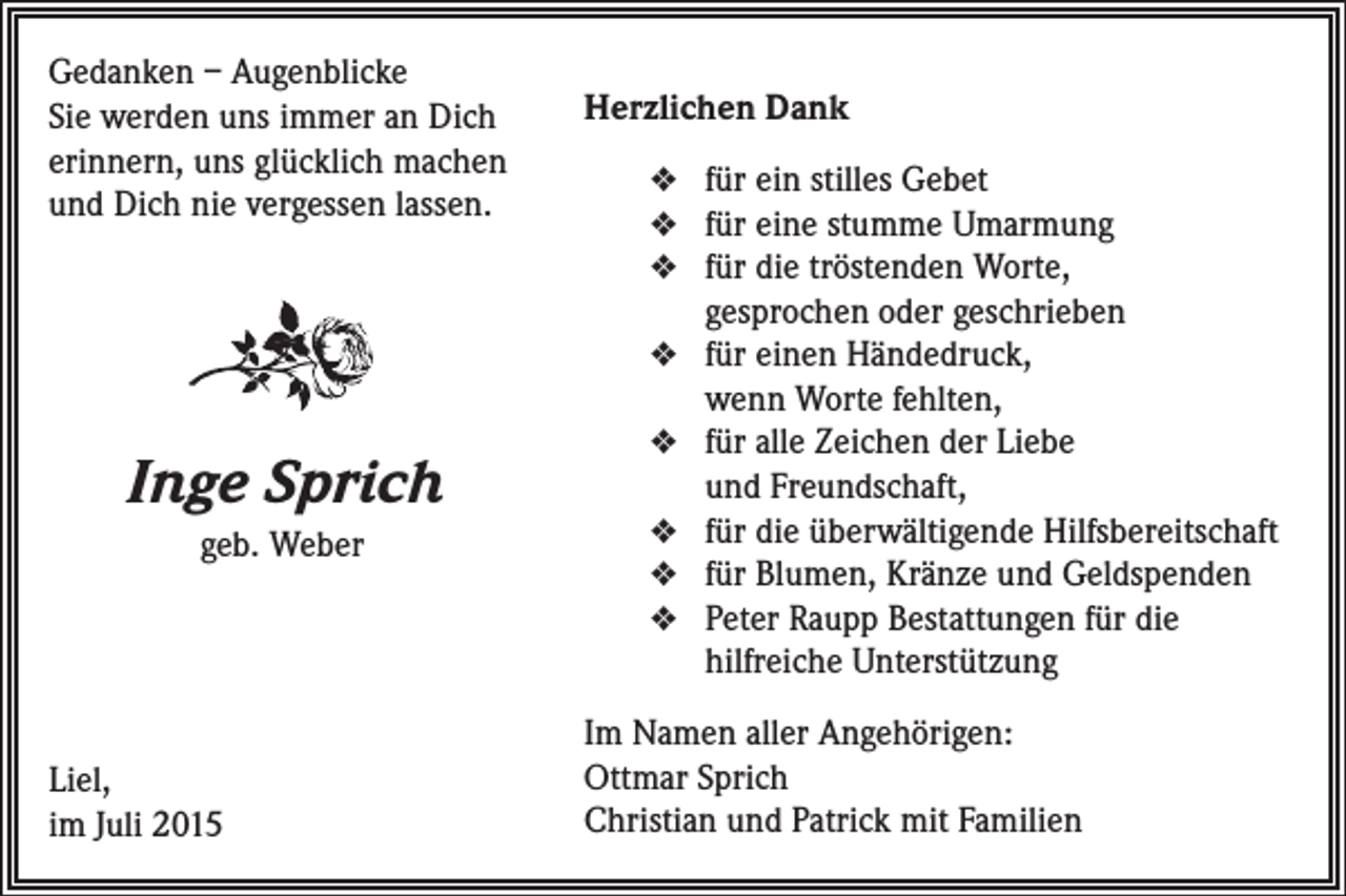 <p>Gedanken – Augenblicke<br />Sie werden uns immer an Dich<br />erinnern, uns glücklich machen<br />und Dich nie vergessen lassen.</p><p>Herzlichen Dank<br />v für ein stilles Gebet<br />v für eine stumme Umarmung<br />v für die tröstenden Worte,</p><p>gesprochen oder geschrieben<br />v für einen Händedruck,</p><p>wenn Worte ­fehlten,</p><p>Inge Sprich<br />geb. Weber</p><p>v für alle Zeichen der Liebe</p><p>und ­Freundschaft,<br />v für die überwältigende Hilfsbereitschaft<br />v für Blumen, Kränze und Geldspenden<br />v Peter Raupp Bestattungen für die</p><p>­hilfreiche Unterstützung<br />Liel,<br />im Juli 2015</p><p>Im Namen aller Angehörigen:<br />Ottmar Sprich<br />Christian und Patrick mit Familien</p>