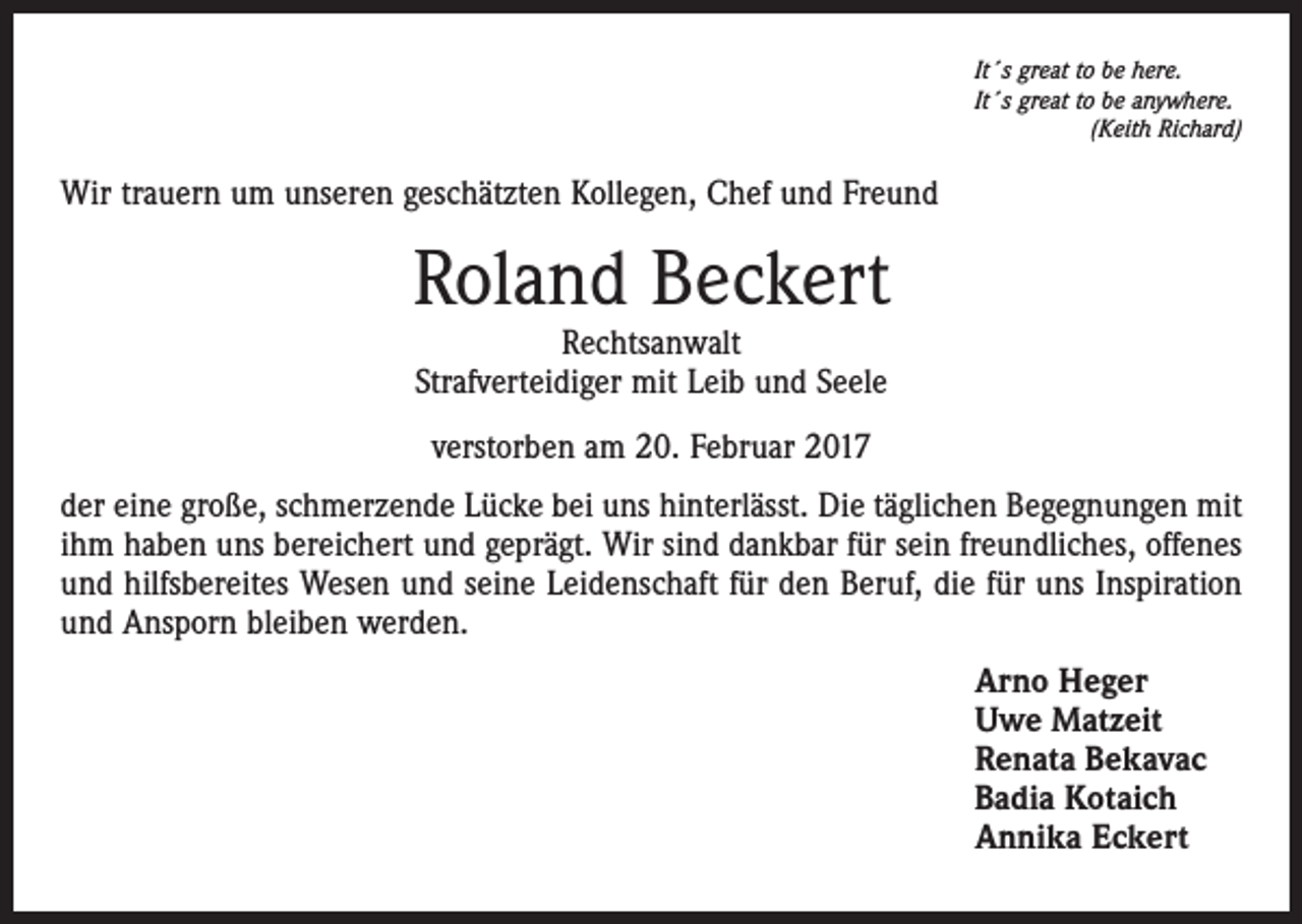 <p>It´s great to be here.<br />It´s great to be anywhere.</p><p>(Keith Richard)</p><p>Wir trauern um unseren geschätzten Kollegen, Chef und Freund</p><p>Roland Beckert<br />Rechtsanwalt<br />Strafverteidiger mit Leib und Seele<br />verstorben am 20. Februar 2017<br />der eine große, schmerzende Lücke bei uns hinterlässt. Die täglichen Begegnungen mit<br />ihm haben uns bereichert und geprägt. Wir sind dankbar für sein freundliches, offenes<br />und hilfsbereites Wesen und seine Leidenschaft für den Beruf, die für uns Inspiration<br />und Ansporn bleiben werden.<br />Arno Heger<br />Uwe Matzeit<br />Renata Bekavac<br />Badia Kotaich<br />Annika Eckert</p>
