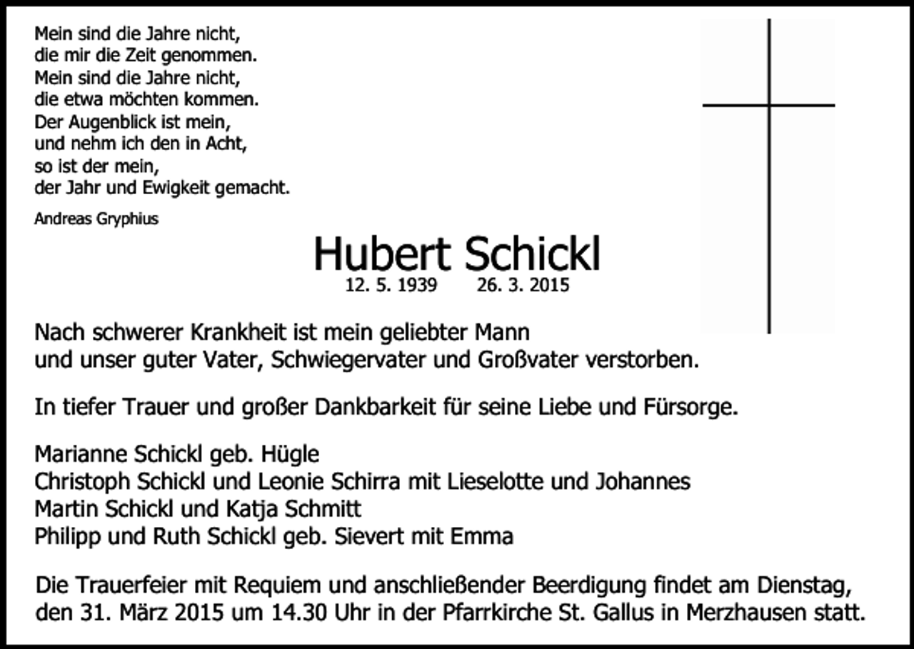 <p>Mein sind die Jahre nicht,<br />die mir die Zeit genommen.<br />Mein sind die Jahre nicht,<br />die etwa möchten kommen.<br />Der Augenblick ist mein,<br />und nehm ich den in Acht,<br />so ist der mein,<br />der Jahr und Ewigkeit gemacht.<br />Andreas Gryphius</p><p>Hubert Schickl<br />12. 5. 1939</p><p>26. 3. 2015</p><p>Nach schwerer Krankheit ist mein geliebter Mann<br />und unser guter Vater, Schwiegervater und Großvater verstorben.<br />In tiefer Trauer und großer Dankbarkeit für seine Liebe und Fürsorge.<br />Marianne Schickl geb. Hügle<br />Christoph Schickl und Leonie Schirra mit Lieselotte und Johannes<br />Martin Schickl und Katja Schmitt<br />Philipp und Ruth Schickl geb. Sievert mit Emma<br />Die Trauerfeier mit Requiem und anschließender Beerdigung findet am Dienstag,<br />den 31. März 2015 um 14.30 Uhr in der Pfarrkirche St. Gallus in Merzhausen statt.</p>