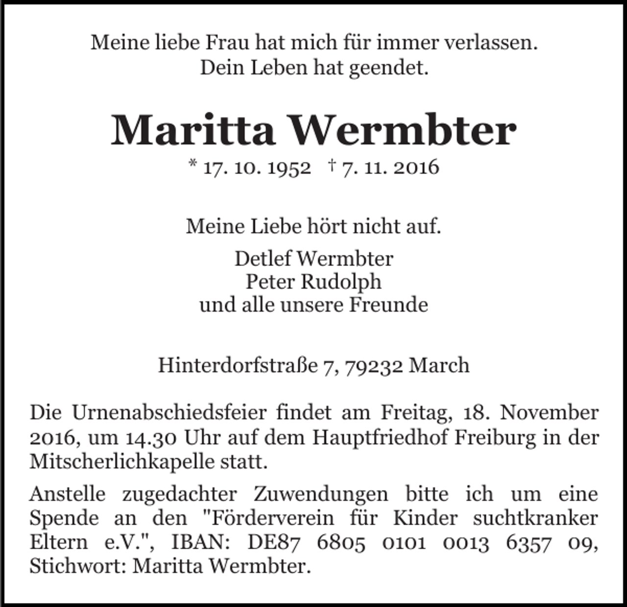 <p>Meine liebe Frau hat mich für immer verlassen.<br />Dein Leben hat geendet.</p><p>Maritta Wermbter<br />* 17. 10. 1952 † 7. 11. 2016<br />Meine Liebe hört nicht auf.<br />Detlef Wermbter<br />Peter Rudolph<br />und alle unsere Freunde<br />Hinterdorfstraße 7, 79232 March<br />Die Urnenabschiedsfeier findet am Freitag, 18. November<br />2016, um 14.30 Uhr auf dem Hauptfriedhof Freiburg in der<br />Mitscherlichkapelle statt.<br />Anstelle zugedachter Zuwendungen bitte ich um eine<br />Spende an den "Förderverein für Kinder suchtkranker<br />Eltern e.V.", IBAN: DE87 6805 0101 0013 6357 09,<br />Stichwort: Maritta Wermbter.</p>