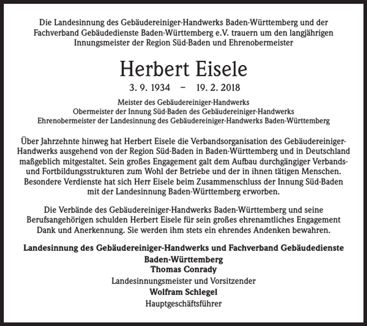 <p>Die Landesinnung des Gebäudereiniger-Handwerks Baden-Württemberg und der<br />Fachverband Gebäudedienste Baden-Württemberg e.V. trauern um den langjährigen<br />Innungsmeister der Region Süd-Baden und Ehrenobermeister</p><p>Herbert Eisele<br />3. 9. 1934 – 19. 2. 2018</p><p>Meister des Gebäudereiniger-Handwerks<br />Obermeister der Innung Süd-Baden des Gebäudereiniger-Handwerks<br />Ehrenobermeister der Landesinnung des Gebäudereiniger-Handwerks Baden-Württemberg</p><p>Über Jahrzehnte hinweg hat Herbert Eisele die Verbandsorganisation des GebäudereinigerHandwerks ausgehend von der Region Süd-Baden in Baden-Württemberg und in Deutschland<br />maßgeblich mitgestaltet. Sein großes Engagement galt dem Aufbau durchgängiger Verbandsund Fortbildungsstrukturen zum Wohl der Betriebe und der in ihnen tätigen Menschen.<br />Besondere Verdienste hat sich Herr Eisele beim Zusammenschluss der Innung Süd-Baden<br />mit der Landesinnung Baden-Württemberg erworben.<br />Die Verbände des Gebäudereiniger-Handwerks Baden-Württemberg und seine<br />Berufsangehörigen schulden Herbert Eisele für sein großes ehrenamtliches Engagement<br />Dank und Anerkennung. Sie werden ihm stets ein ehrendes Andenken bewahren.<br />Landesinnung des Gebäudereiniger-Handwerks und Fachverband Gebäudedienste<br />Baden-Württemberg<br />Thomas Conrady<br />Landesinnungsmeister und Vorsitzender<br />Wolfram Schlegel<br />Hauptgeschäftsführer</p>