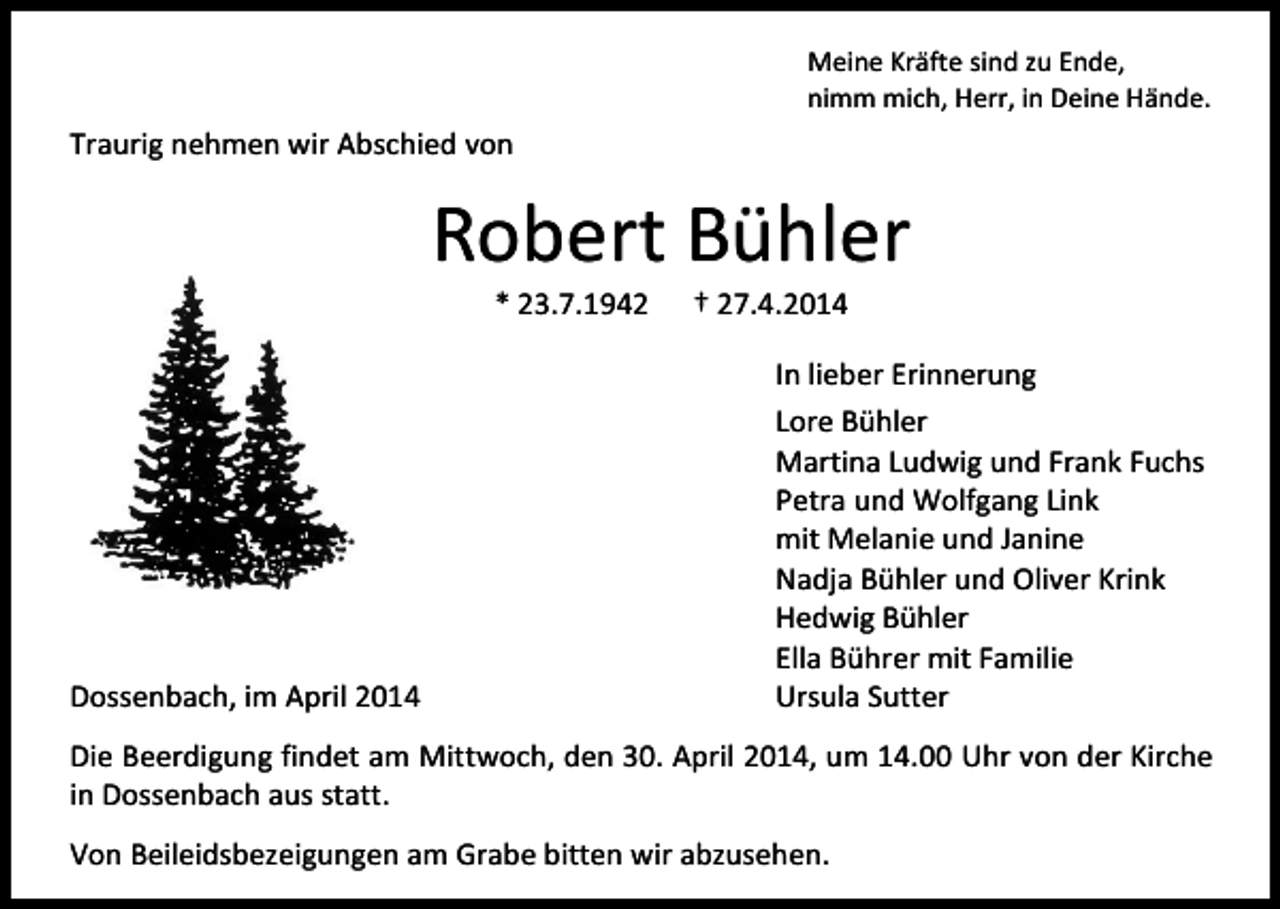 <p>Meine Kräfte sind zu Ende,<br />nimm mich, Herr, in Deine Hände.</p><p>Traurig nehmen wir Abschied von</p><p>Robert Bühler<br />* 23.7.1942</p><p>Dossenbach, im April 2014</p><p>† 27.4.2014</p><p>In lieber Erinnerung<br />Lore Bühler<br />Martina Ludwig und Frank Fuchs<br />Petra und Wolfgang Link<br />mit Melanie und Janine<br />Nadja Bühler und Oliver Krink<br />Hedwig Bühler<br />Ella Bührer mit Familie<br />Ursula Sutter</p><p>Die Beerdigung findet am Mittwoch, den 30. April 2014, um 14.00 Uhr von der Kirche<br />in Dossenbach aus statt.<br />Von Beileidsbezeigungen am Grabe bitten wir abzusehen.</p>