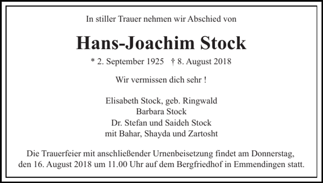 <p>In stiller Trauer nehmen wir Abschied von</p><p>Hans-Joachim Stock<br />* 2. September 1925 † 8. August 2018<br />Wir vermissen dich sehr !<br />Elisabeth Stock, geb. Ringwald<br />Barbara Stock<br />Dr. Stefan und Saideh Stock<br />mit Bahar, Shayda und Zartosht<br />Die Trauerfeier mit anschließender Urnenbeisetzung findet am Donnerstag,<br />den 16. August 2018 um 11.00 Uhr auf dem Bergfriedhof in Emmendingen statt.</p>